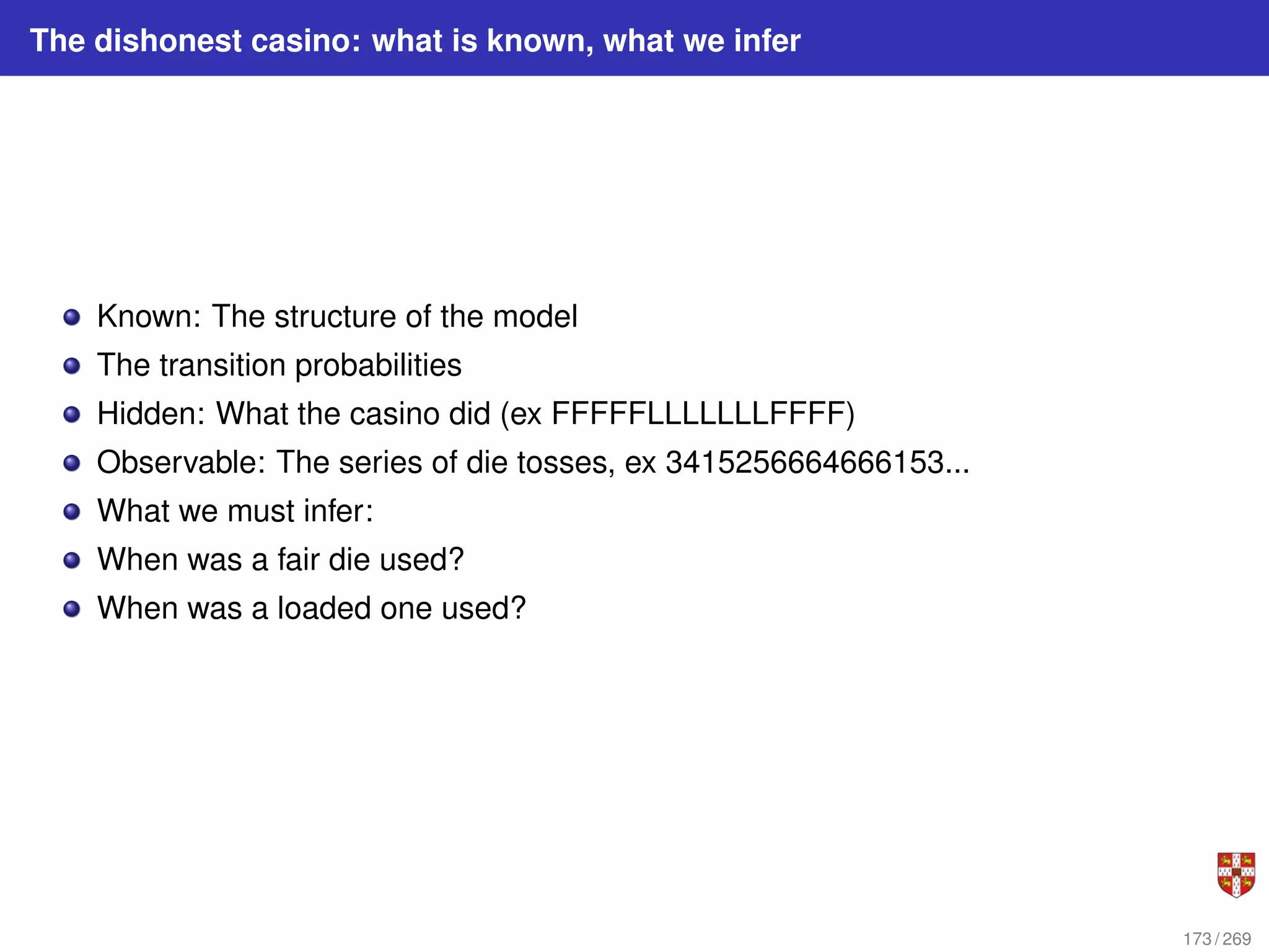 The dishonest casino: what is known, what we infer
Known: The structure of the model
The transition probabilities
Hidden: What the casino did (ex FFFFFLLLLLLLFFFF)
Observable: The series of die tosses, ex 3415256664666153...
What we must infer:
When was a fair die used?
When was a loaded one used?
173 / 269
 