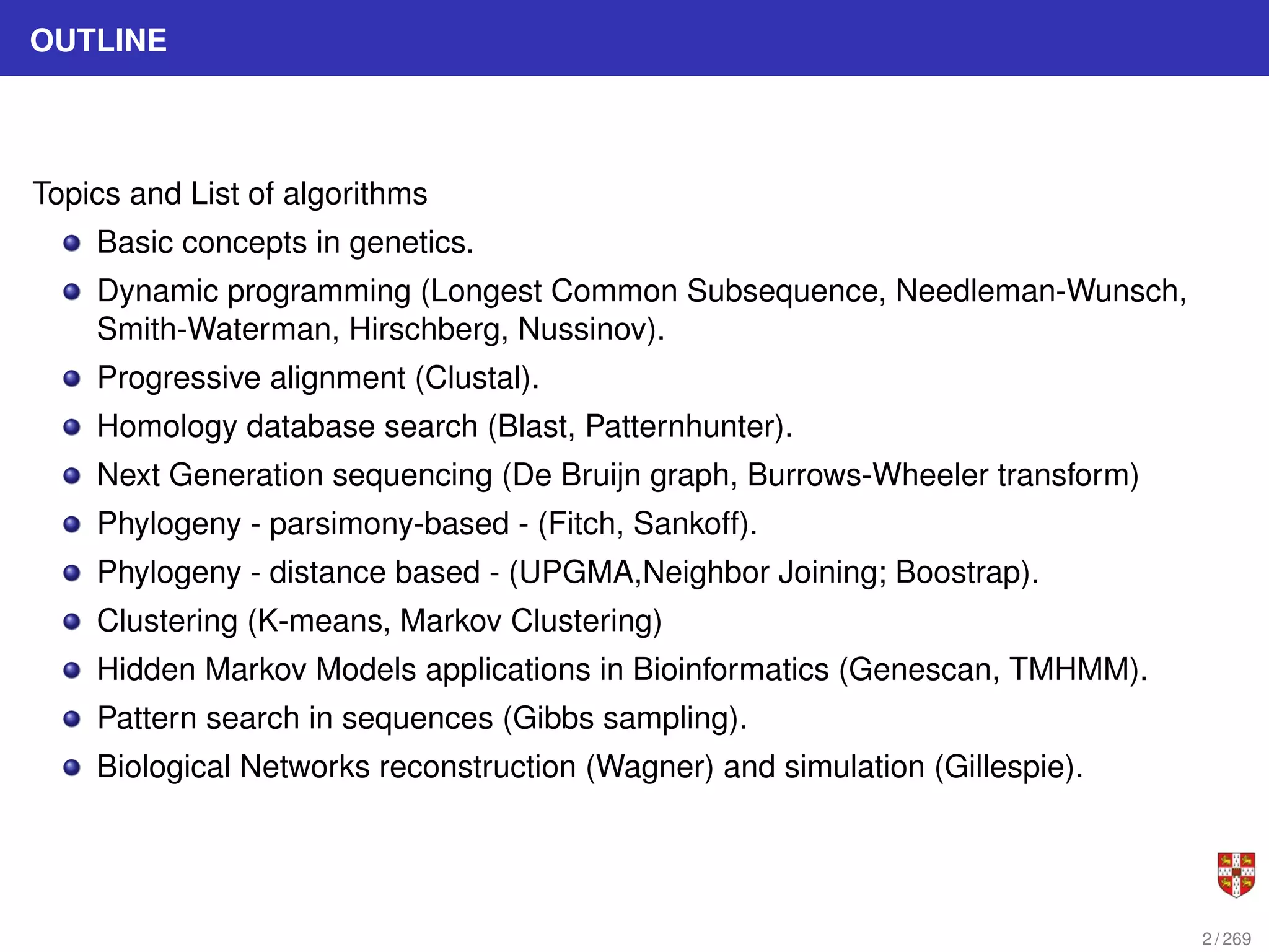 OUTLINE
Topics and List of algorithms
Basic concepts in genetics.
Dynamic programming (Longest Common Subsequence, Needleman-Wunsch,
Smith-Waterman, Hirschberg, Nussinov).
Progressive alignment (Clustal).
Homology database search (Blast, Patternhunter).
Next Generation sequencing (De Bruijn graph, Burrows-Wheeler transform)
Phylogeny - parsimony-based - (Fitch, Sankoff).
Phylogeny - distance based - (UPGMA,Neighbor Joining; Boostrap).
Clustering (K-means, Markov Clustering)
Hidden Markov Models applications in Bioinformatics (Genescan, TMHMM).
Pattern search in sequences (Gibbs sampling).
Biological Networks reconstruction (Wagner) and simulation (Gillespie).
2 / 269
 