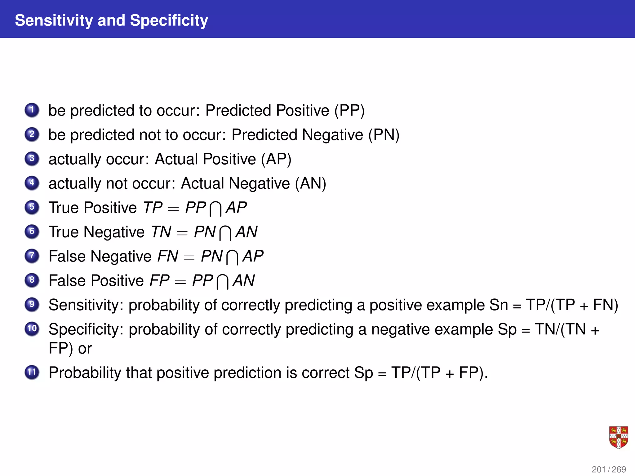 Sensitivity and Specificity
1 be predicted to occur: Predicted Positive (PP)
2 be predicted not to occur: Predicted Negative (PN)
3 actually occur: Actual Positive (AP)
4 actually not occur: Actual Negative (AN)
5 True Positive TP = PP
T
AP
6 True Negative TN = PN
T
AN
7 False Negative FN = PN
T
AP
8 False Positive FP = PP
T
AN
9 Sensitivity: probability of correctly predicting a positive example Sn = TP/(TP + FN)
10 Specificity: probability of correctly predicting a negative example Sp = TN/(TN +
FP) or
11 Probability that positive prediction is correct Sp = TP/(TP + FP).
201 / 269
 