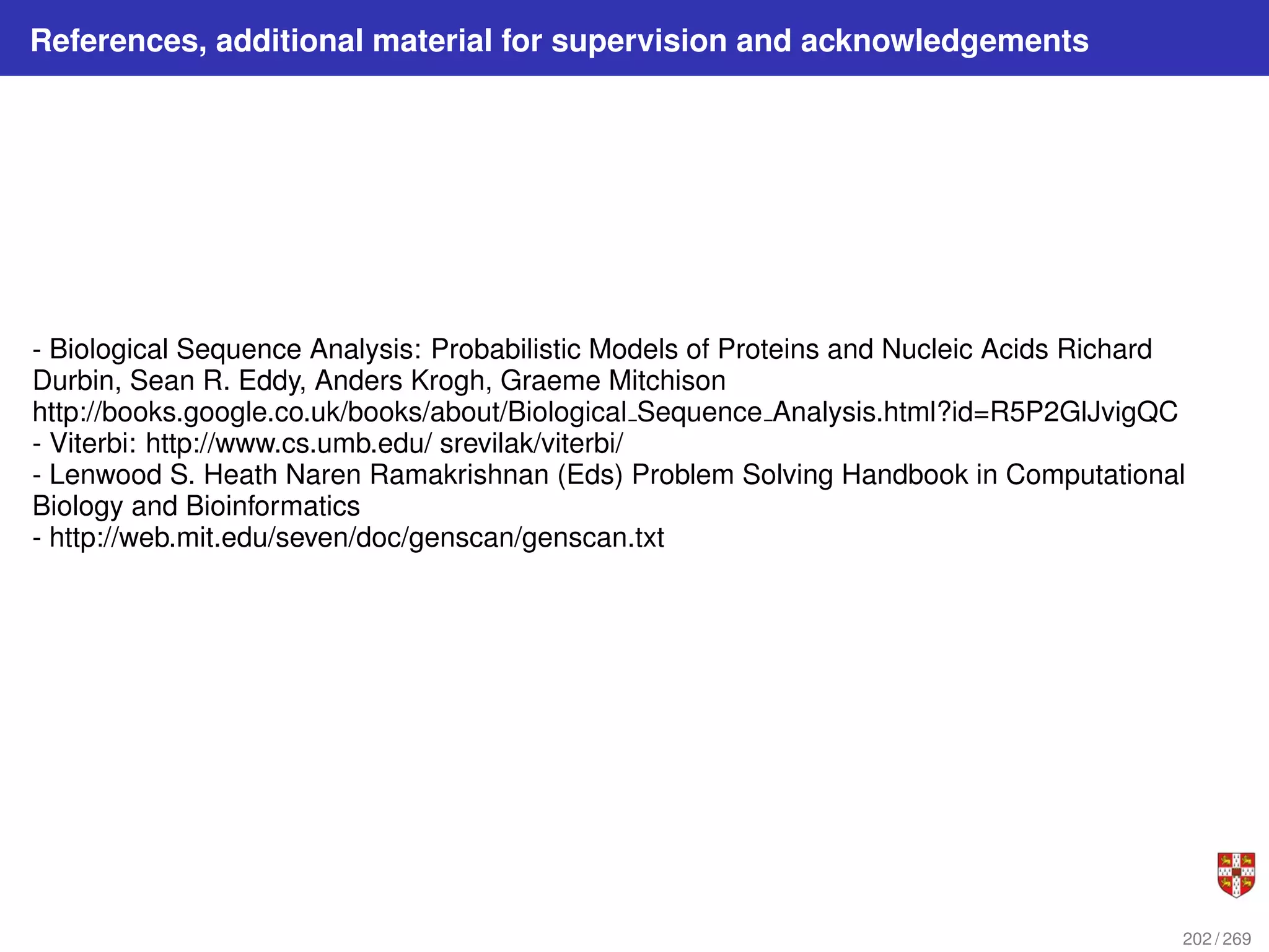 References, additional material for supervision and acknowledgements
- Biological Sequence Analysis: Probabilistic Models of Proteins and Nucleic Acids Richard
Durbin, Sean R. Eddy, Anders Krogh, Graeme Mitchison
http://books.google.co.uk/books/about/Biological Sequence Analysis.html?id=R5P2GlJvigQC
- Viterbi: http://www.cs.umb.edu/ srevilak/viterbi/
- Lenwood S. Heath Naren Ramakrishnan (Eds) Problem Solving Handbook in Computational
Biology and Bioinformatics
- http://web.mit.edu/seven/doc/genscan/genscan.txt
202 / 269
 