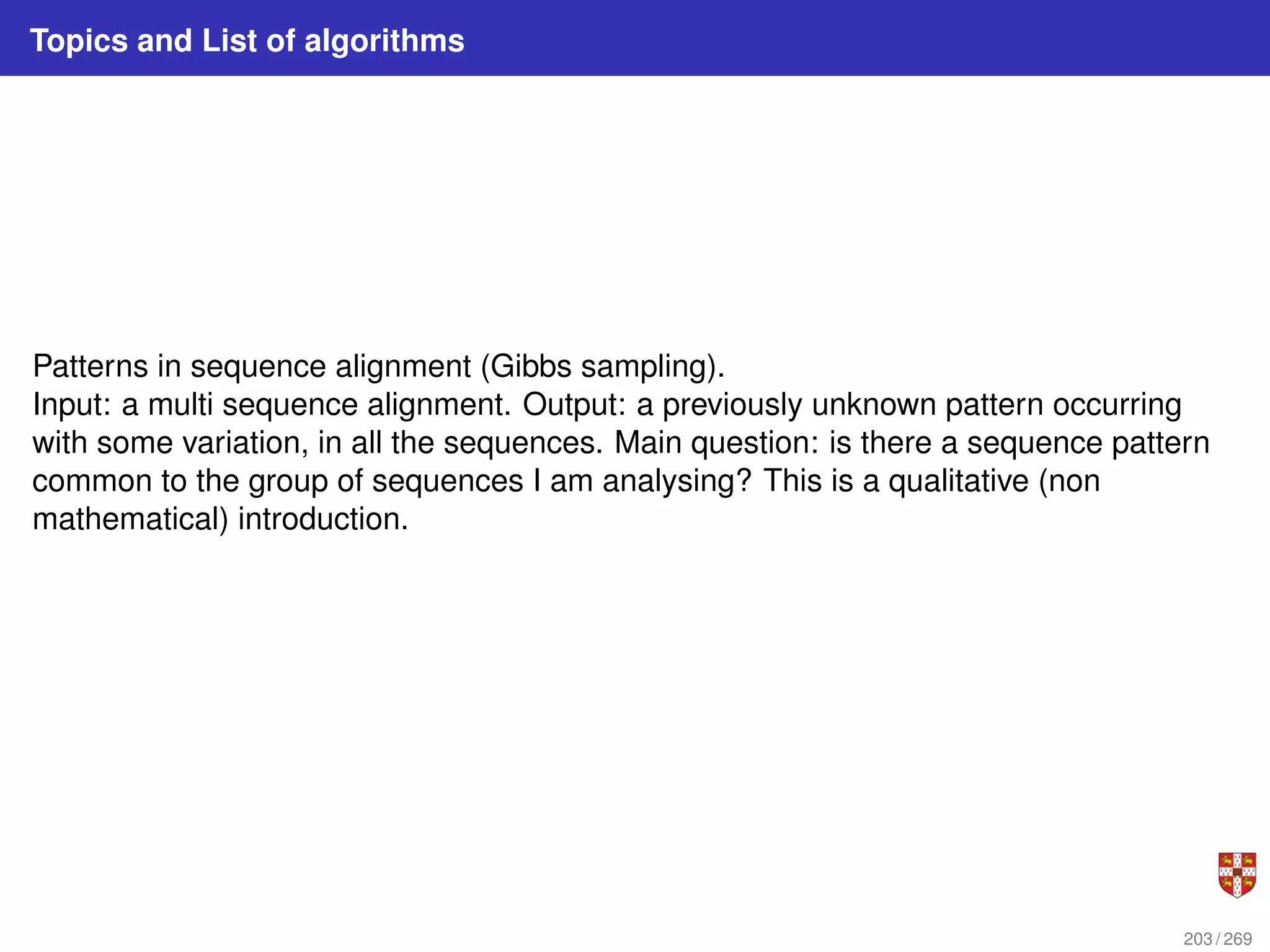 Topics and List of algorithms
Patterns in sequence alignment (Gibbs sampling).
Input: a multi sequence alignment. Output: a previously unknown pattern occurring
with some variation, in all the sequences. Main question: is there a sequence pattern
common to the group of sequences I am analysing? This is a qualitative (non
mathematical) introduction.
203 / 269
 