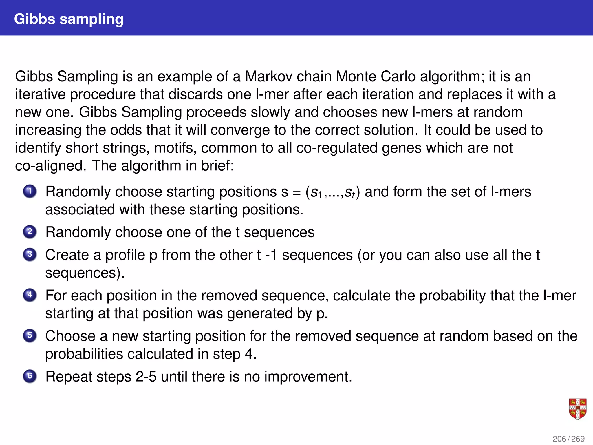 Gibbs sampling
Gibbs Sampling is an example of a Markov chain Monte Carlo algorithm; it is an
iterative procedure that discards one l-mer after each iteration and replaces it with a
new one. Gibbs Sampling proceeds slowly and chooses new l-mers at random
increasing the odds that it will converge to the correct solution. It could be used to
identify short strings, motifs, common to all co-regulated genes which are not
co-aligned. The algorithm in brief:
1 Randomly choose starting positions s = (s1,...,st ) and form the set of l-mers
associated with these starting positions.
2 Randomly choose one of the t sequences
3 Create a profile p from the other t -1 sequences (or you can also use all the t
sequences).
4 For each position in the removed sequence, calculate the probability that the l-mer
starting at that position was generated by p.
5 Choose a new starting position for the removed sequence at random based on the
probabilities calculated in step 4.
6 Repeat steps 2-5 until there is no improvement.
206 / 269
 