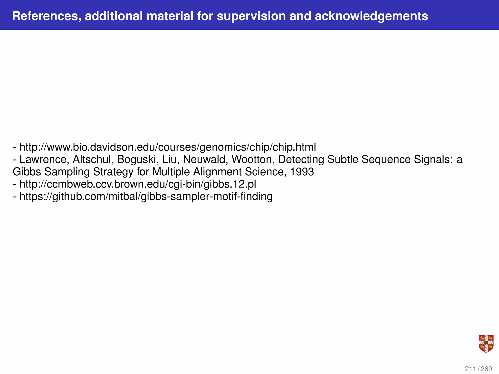 References, additional material for supervision and acknowledgements
- http://www.bio.davidson.edu/courses/genomics/chip/chip.html
- Lawrence, Altschul, Boguski, Liu, Neuwald, Wootton, Detecting Subtle Sequence Signals: a
Gibbs Sampling Strategy for Multiple Alignment Science, 1993
- http://ccmbweb.ccv.brown.edu/cgi-bin/gibbs.12.pl
- https://github.com/mitbal/gibbs-sampler-motif-finding
211 / 269
 