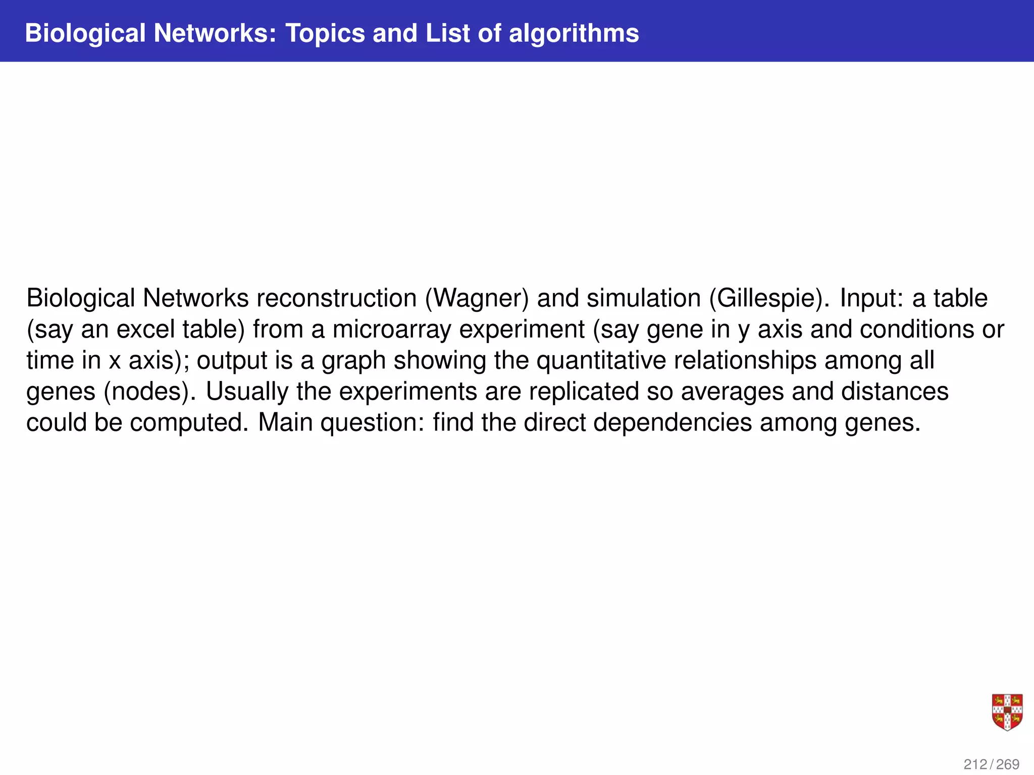 Biological Networks: Topics and List of algorithms
Biological Networks reconstruction (Wagner) and simulation (Gillespie). Input: a table
(say an excel table) from a microarray experiment (say gene in y axis and conditions or
time in x axis); output is a graph showing the quantitative relationships among all
genes (nodes). Usually the experiments are replicated so averages and distances
could be computed. Main question: find the direct dependencies among genes.
212 / 269
 