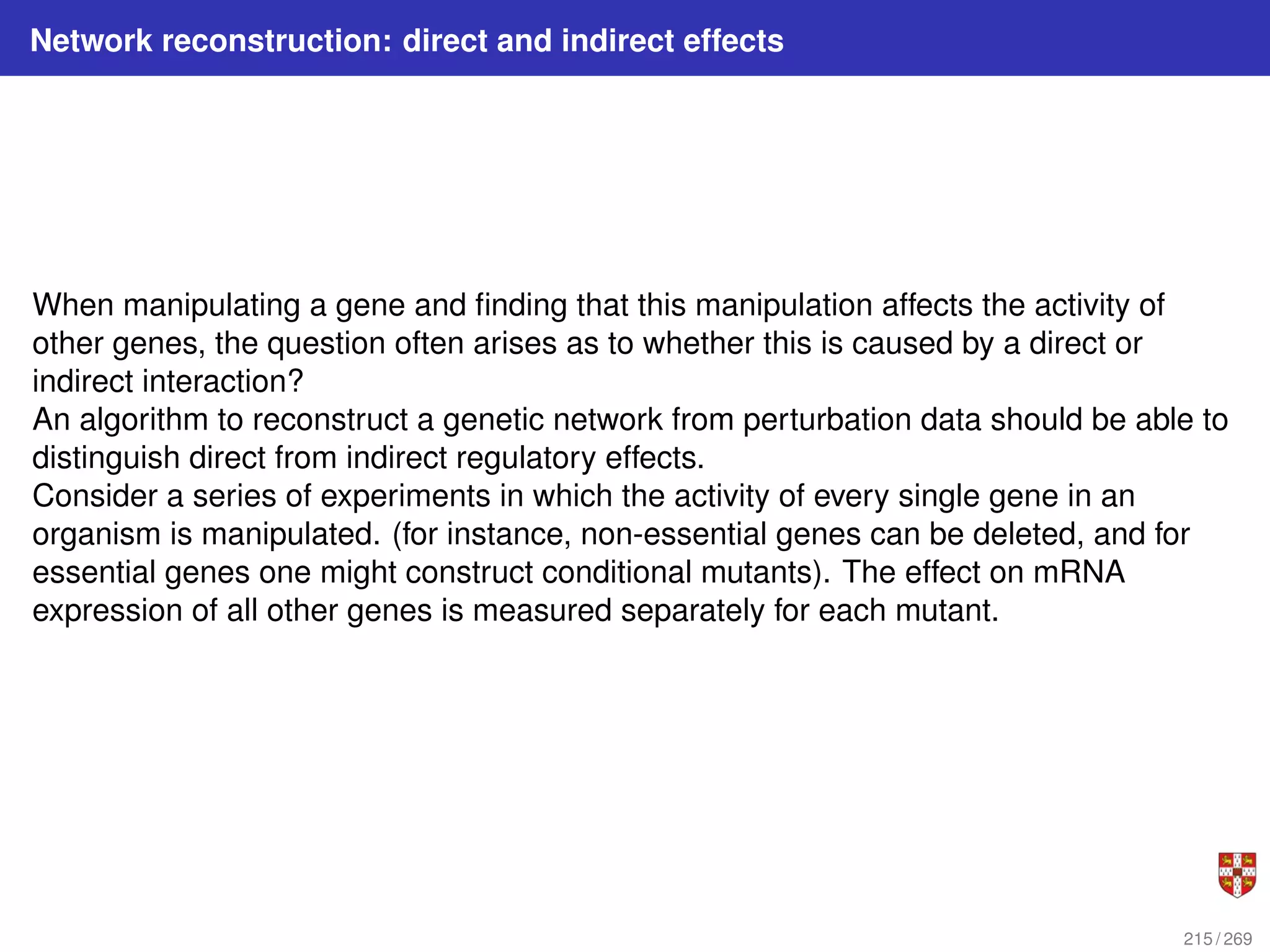 Network reconstruction: direct and indirect effects
When manipulating a gene and finding that this manipulation affects the activity of
other genes, the question often arises as to whether this is caused by a direct or
indirect interaction?
An algorithm to reconstruct a genetic network from perturbation data should be able to
distinguish direct from indirect regulatory effects.
Consider a series of experiments in which the activity of every single gene in an
organism is manipulated. (for instance, non-essential genes can be deleted, and for
essential genes one might construct conditional mutants). The effect on mRNA
expression of all other genes is measured separately for each mutant.
215 / 269
 
