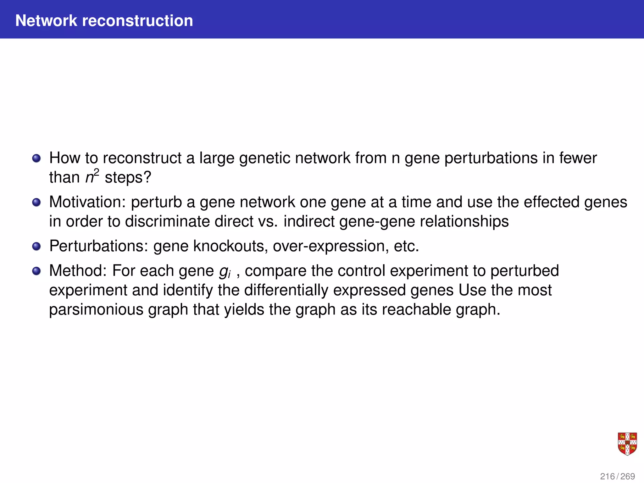 Network reconstruction
How to reconstruct a large genetic network from n gene perturbations in fewer
than n2
steps?
Motivation: perturb a gene network one gene at a time and use the effected genes
in order to discriminate direct vs. indirect gene-gene relationships
Perturbations: gene knockouts, over-expression, etc.
Method: For each gene gi , compare the control experiment to perturbed
experiment and identify the differentially expressed genes Use the most
parsimonious graph that yields the graph as its reachable graph.
216 / 269
 