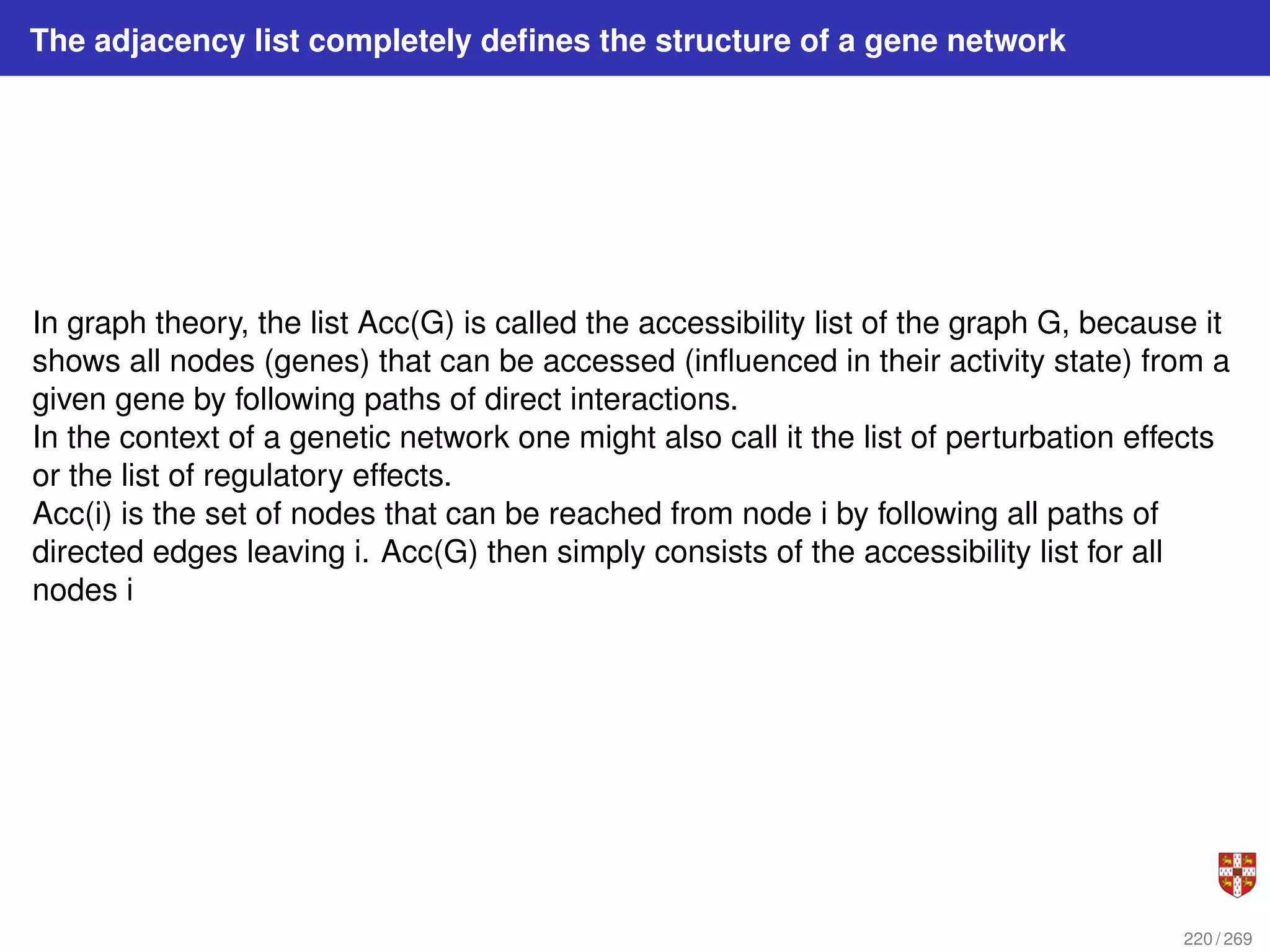 The adjacency list completely defines the structure of a gene network
In graph theory, the list Acc(G) is called the accessibility list of the graph G, because it
shows all nodes (genes) that can be accessed (influenced in their activity state) from a
given gene by following paths of direct interactions.
In the context of a genetic network one might also call it the list of perturbation effects
or the list of regulatory effects.
Acc(i) is the set of nodes that can be reached from node i by following all paths of
directed edges leaving i. Acc(G) then simply consists of the accessibility list for all
nodes i
220 / 269
 