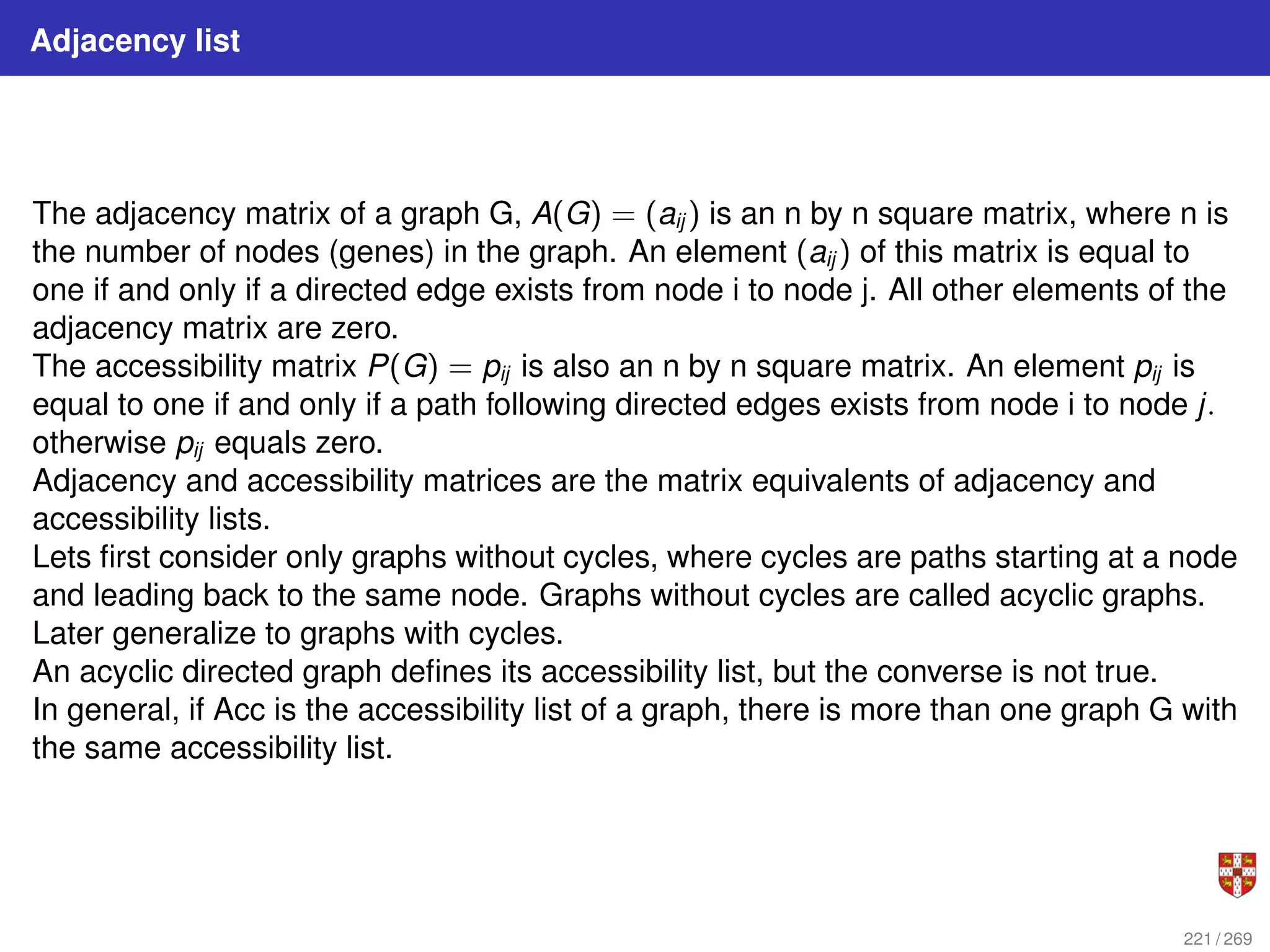 Adjacency list
The adjacency matrix of a graph G, A(G) = (aij ) is an n by n square matrix, where n is
the number of nodes (genes) in the graph. An element (aij ) of this matrix is equal to
one if and only if a directed edge exists from node i to node j. All other elements of the
adjacency matrix are zero.
The accessibility matrix P(G) = pij is also an n by n square matrix. An element pij is
equal to one if and only if a path following directed edges exists from node i to node j.
otherwise pij equals zero.
Adjacency and accessibility matrices are the matrix equivalents of adjacency and
accessibility lists.
Lets first consider only graphs without cycles, where cycles are paths starting at a node
and leading back to the same node. Graphs without cycles are called acyclic graphs.
Later generalize to graphs with cycles.
An acyclic directed graph defines its accessibility list, but the converse is not true.
In general, if Acc is the accessibility list of a graph, there is more than one graph G with
the same accessibility list.
221 / 269
 