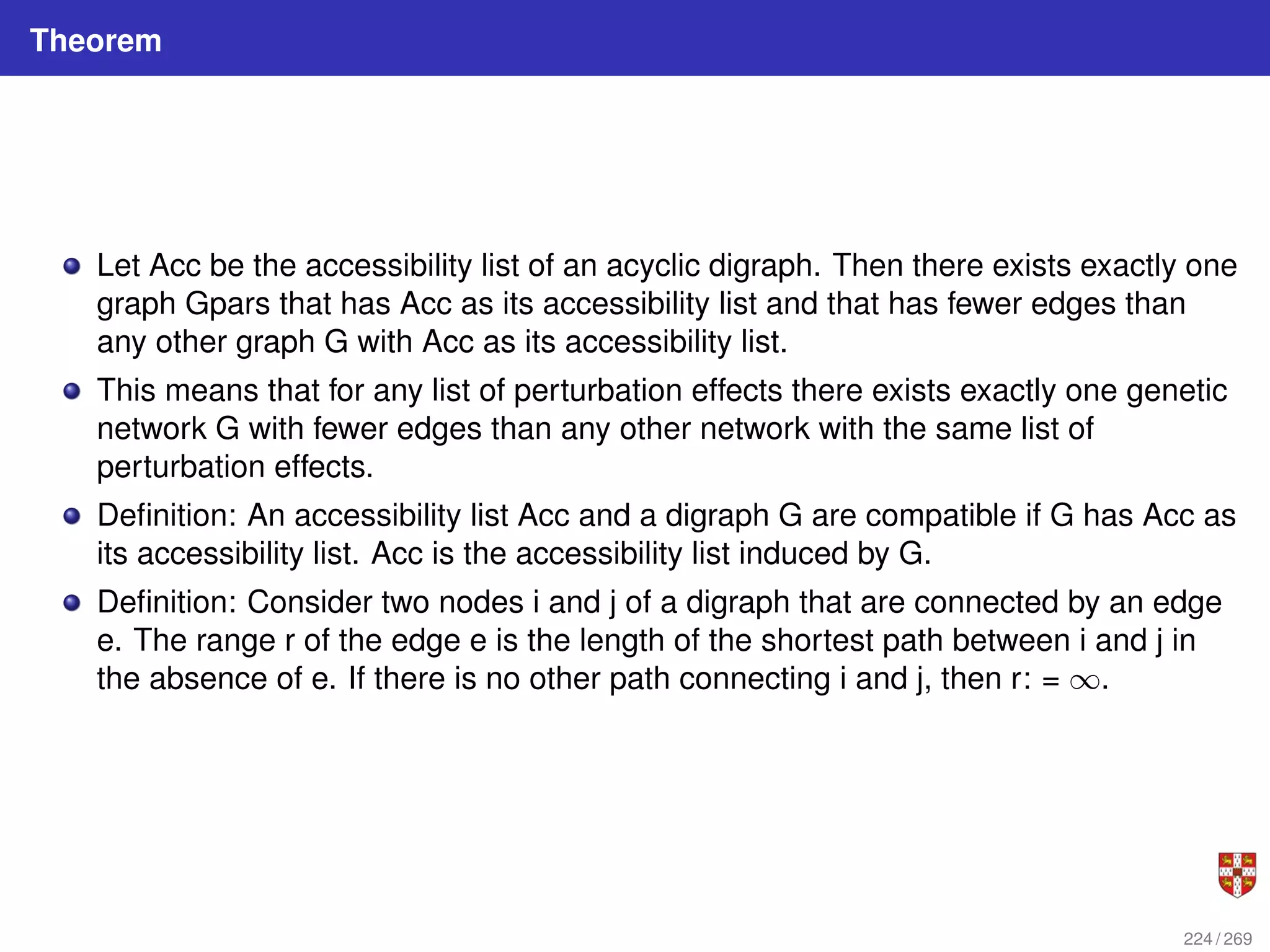 Theorem
Let Acc be the accessibility list of an acyclic digraph. Then there exists exactly one
graph Gpars that has Acc as its accessibility list and that has fewer edges than
any other graph G with Acc as its accessibility list.
This means that for any list of perturbation effects there exists exactly one genetic
network G with fewer edges than any other network with the same list of
perturbation effects.
Definition: An accessibility list Acc and a digraph G are compatible if G has Acc as
its accessibility list. Acc is the accessibility list induced by G.
Definition: Consider two nodes i and j of a digraph that are connected by an edge
e. The range r of the edge e is the length of the shortest path between i and j in
the absence of e. If there is no other path connecting i and j, then r: = ∞.
224 / 269
 