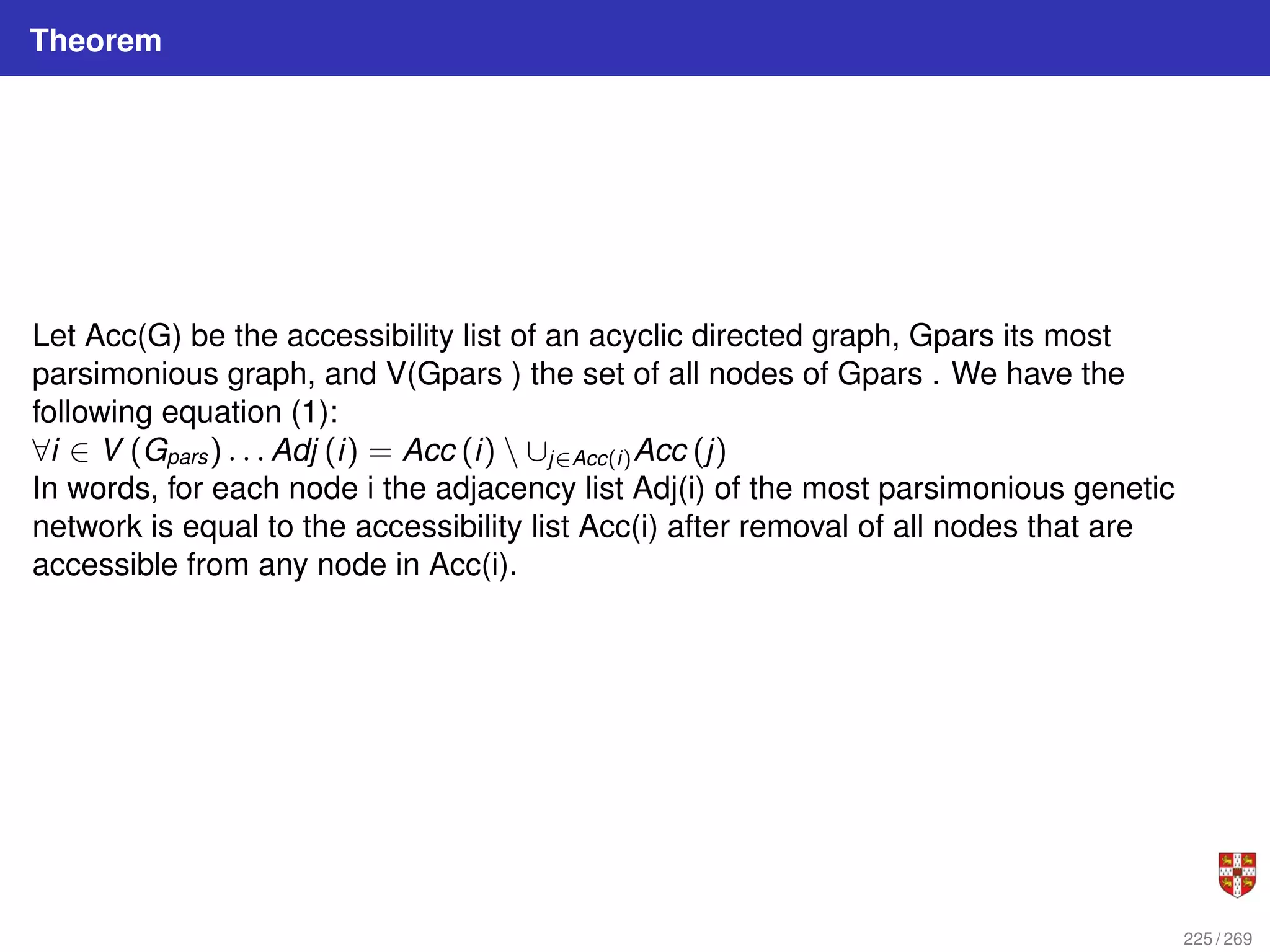 Theorem
Let Acc(G) be the accessibility list of an acyclic directed graph, Gpars its most
parsimonious graph, and V(Gpars ) the set of all nodes of Gpars . We have the
following equation (1):
∀i ∈ V (Gpars) . . . Adj (i) = Acc (i)  ∪j∈Acc(i)Acc (j)
In words, for each node i the adjacency list Adj(i) of the most parsimonious genetic
network is equal to the accessibility list Acc(i) after removal of all nodes that are
accessible from any node in Acc(i).
225 / 269
 