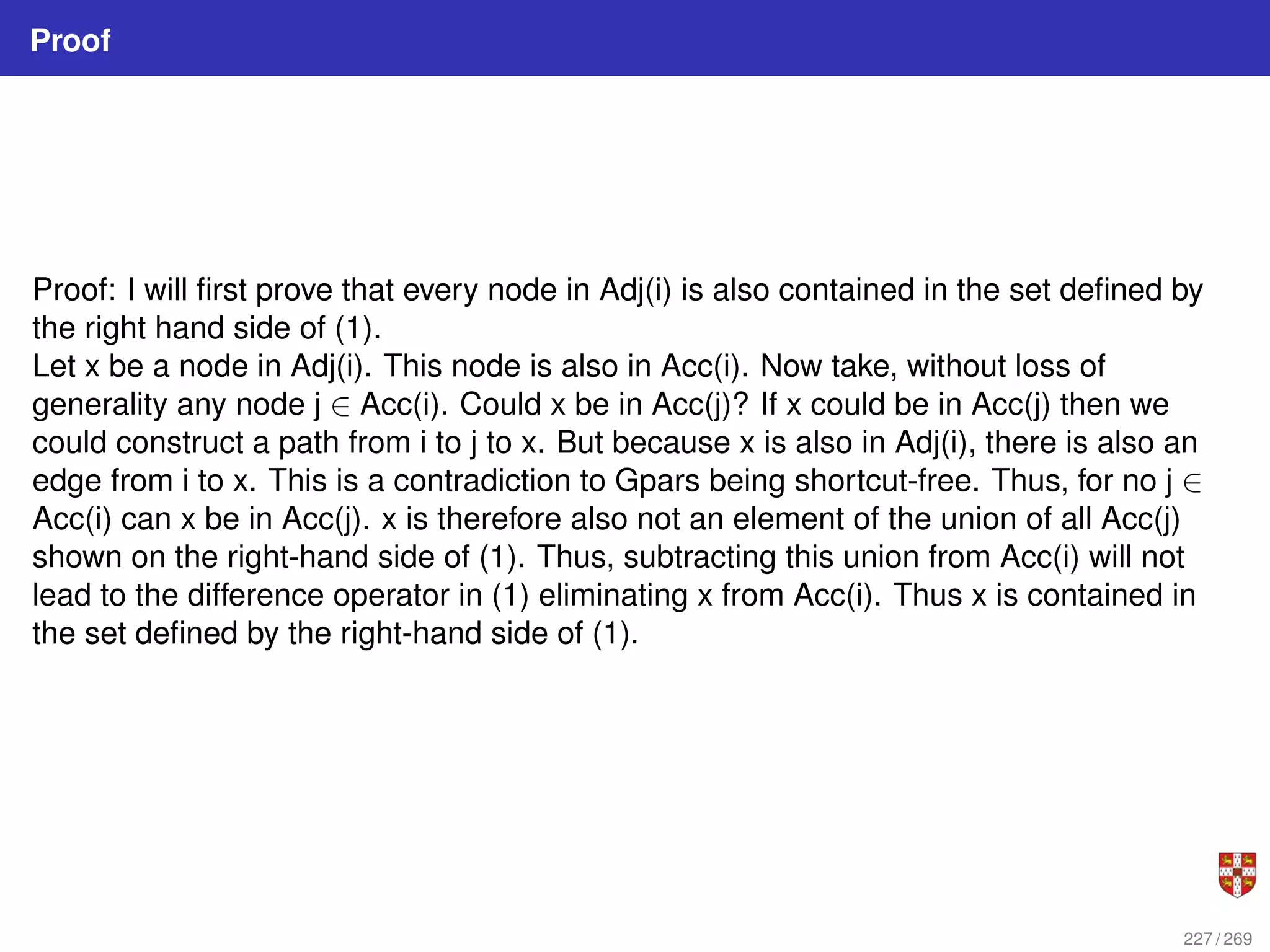 Proof
Proof: I will first prove that every node in Adj(i) is also contained in the set defined by
the right hand side of (1).
Let x be a node in Adj(i). This node is also in Acc(i). Now take, without loss of
generality any node j ∈ Acc(i). Could x be in Acc(j)? If x could be in Acc(j) then we
could construct a path from i to j to x. But because x is also in Adj(i), there is also an
edge from i to x. This is a contradiction to Gpars being shortcut-free. Thus, for no j ∈
Acc(i) can x be in Acc(j). x is therefore also not an element of the union of all Acc(j)
shown on the right-hand side of (1). Thus, subtracting this union from Acc(i) will not
lead to the difference operator in (1) eliminating x from Acc(i). Thus x is contained in
the set defined by the right-hand side of (1).
227 / 269
 