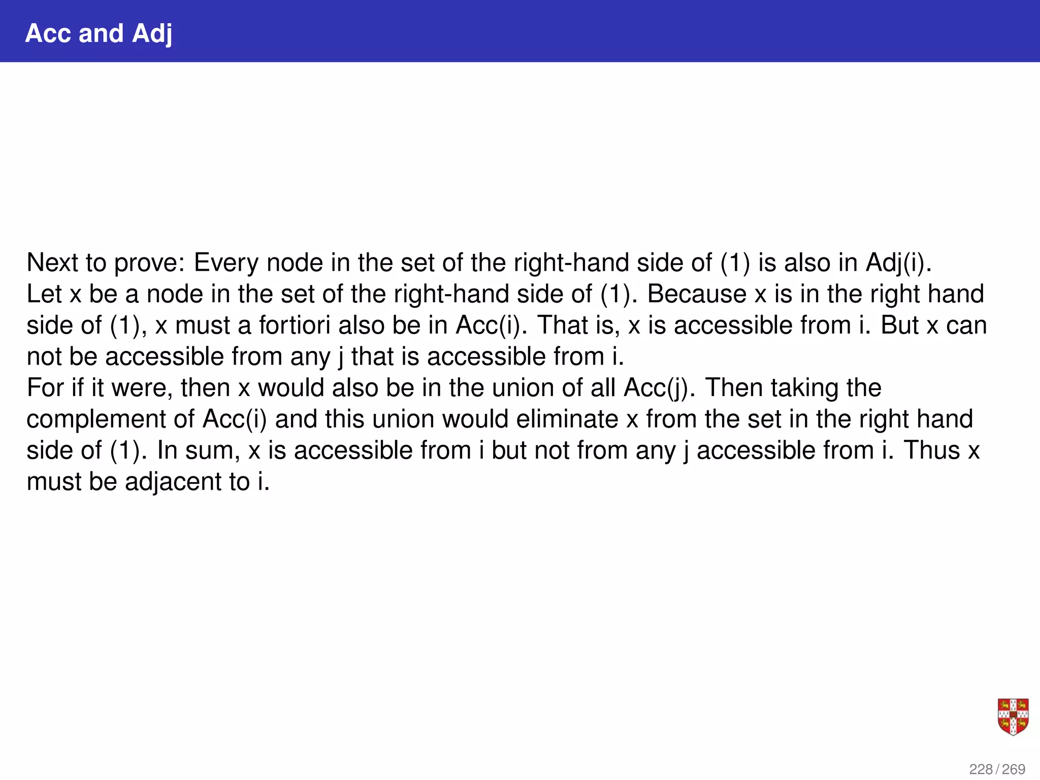 Acc and Adj
Next to prove: Every node in the set of the right-hand side of (1) is also in Adj(i).
Let x be a node in the set of the right-hand side of (1). Because x is in the right hand
side of (1), x must a fortiori also be in Acc(i). That is, x is accessible from i. But x can
not be accessible from any j that is accessible from i.
For if it were, then x would also be in the union of all Acc(j). Then taking the
complement of Acc(i) and this union would eliminate x from the set in the right hand
side of (1). In sum, x is accessible from i but not from any j accessible from i. Thus x
must be adjacent to i.
228 / 269
 