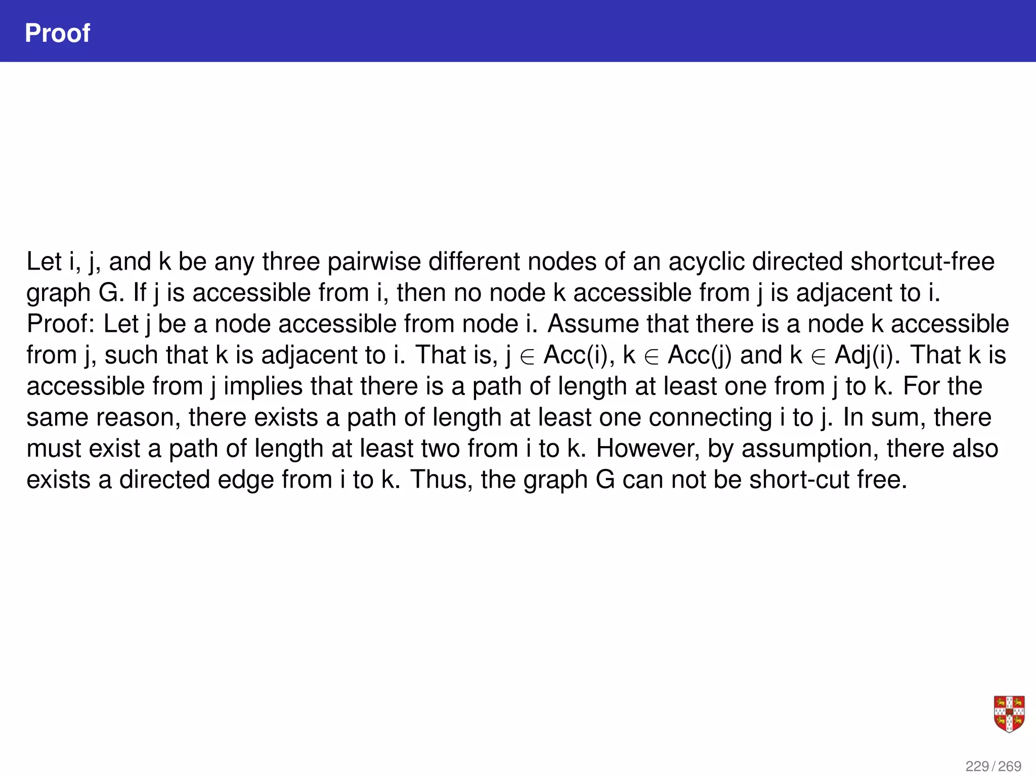 Proof
Let i, j, and k be any three pairwise different nodes of an acyclic directed shortcut-free
graph G. If j is accessible from i, then no node k accessible from j is adjacent to i.
Proof: Let j be a node accessible from node i. Assume that there is a node k accessible
from j, such that k is adjacent to i. That is, j ∈ Acc(i), k ∈ Acc(j) and k ∈ Adj(i). That k is
accessible from j implies that there is a path of length at least one from j to k. For the
same reason, there exists a path of length at least one connecting i to j. In sum, there
must exist a path of length at least two from i to k. However, by assumption, there also
exists a directed edge from i to k. Thus, the graph G can not be short-cut free.
229 / 269
 
