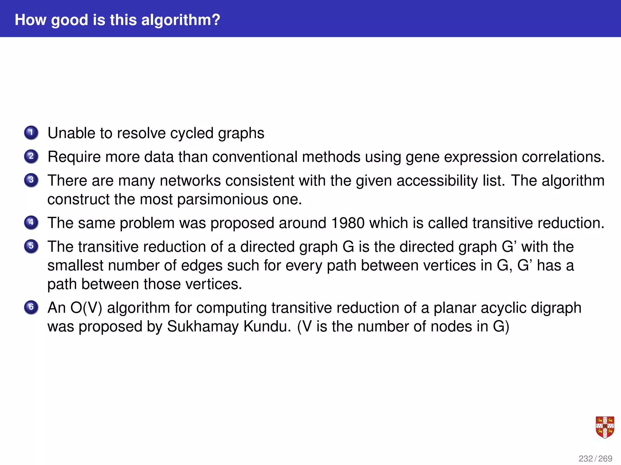 How good is this algorithm?
1 Unable to resolve cycled graphs
2 Require more data than conventional methods using gene expression correlations.
3 There are many networks consistent with the given accessibility list. The algorithm
construct the most parsimonious one.
4 The same problem was proposed around 1980 which is called transitive reduction.
5 The transitive reduction of a directed graph G is the directed graph G’ with the
smallest number of edges such for every path between vertices in G, G’ has a
path between those vertices.
6 An O(V) algorithm for computing transitive reduction of a planar acyclic digraph
was proposed by Sukhamay Kundu. (V is the number of nodes in G)
232 / 269
 