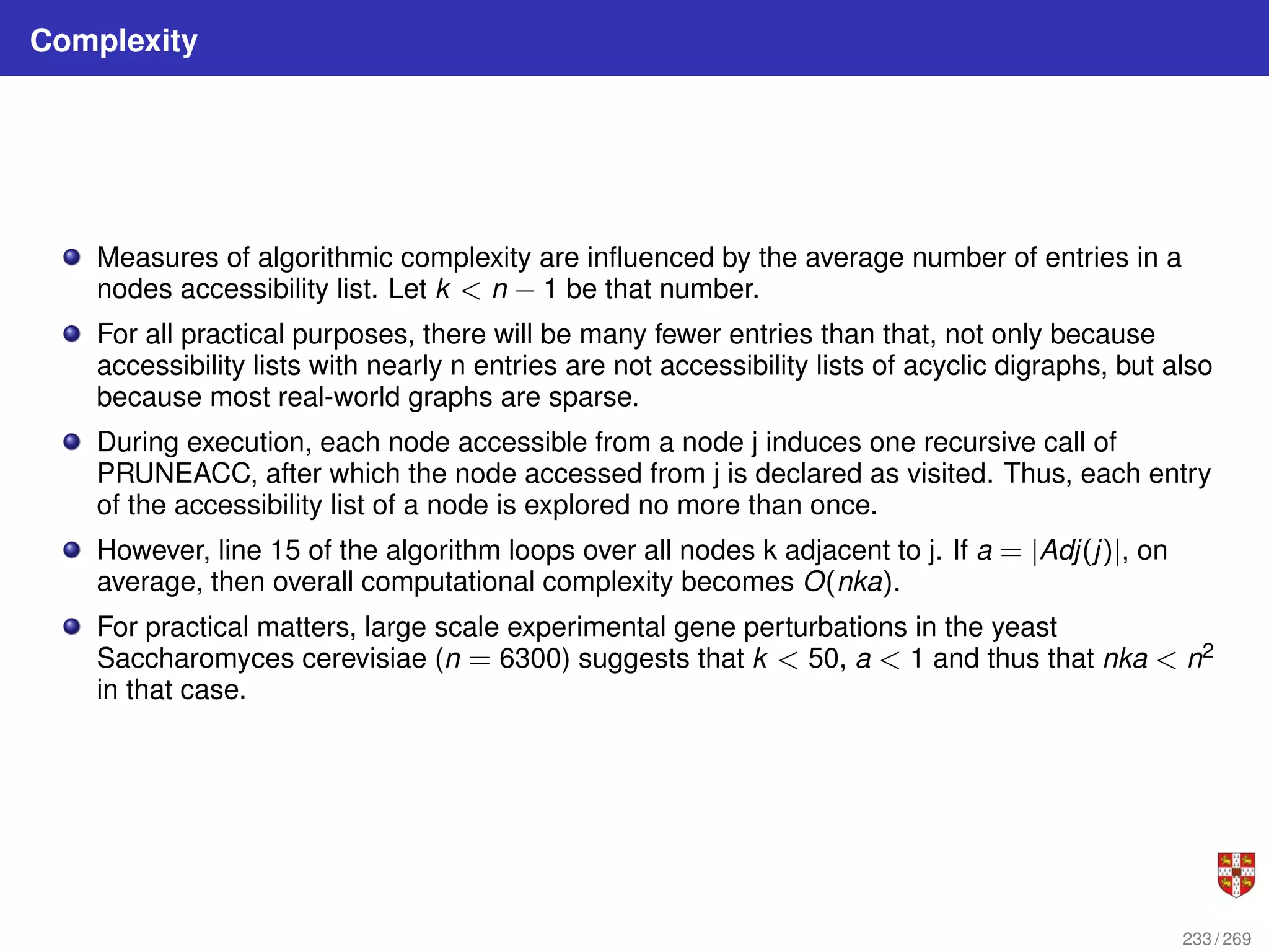 Complexity
Measures of algorithmic complexity are influenced by the average number of entries in a
nodes accessibility list. Let k < n − 1 be that number.
For all practical purposes, there will be many fewer entries than that, not only because
accessibility lists with nearly n entries are not accessibility lists of acyclic digraphs, but also
because most real-world graphs are sparse.
During execution, each node accessible from a node j induces one recursive call of
PRUNEACC, after which the node accessed from j is declared as visited. Thus, each entry
of the accessibility list of a node is explored no more than once.
However, line 15 of the algorithm loops over all nodes k adjacent to j. If a = |Adj(j)|, on
average, then overall computational complexity becomes O(nka).
For practical matters, large scale experimental gene perturbations in the yeast
Saccharomyces cerevisiae (n = 6300) suggests that k < 50, a < 1 and thus that nka < n2
in that case.
233 / 269
 