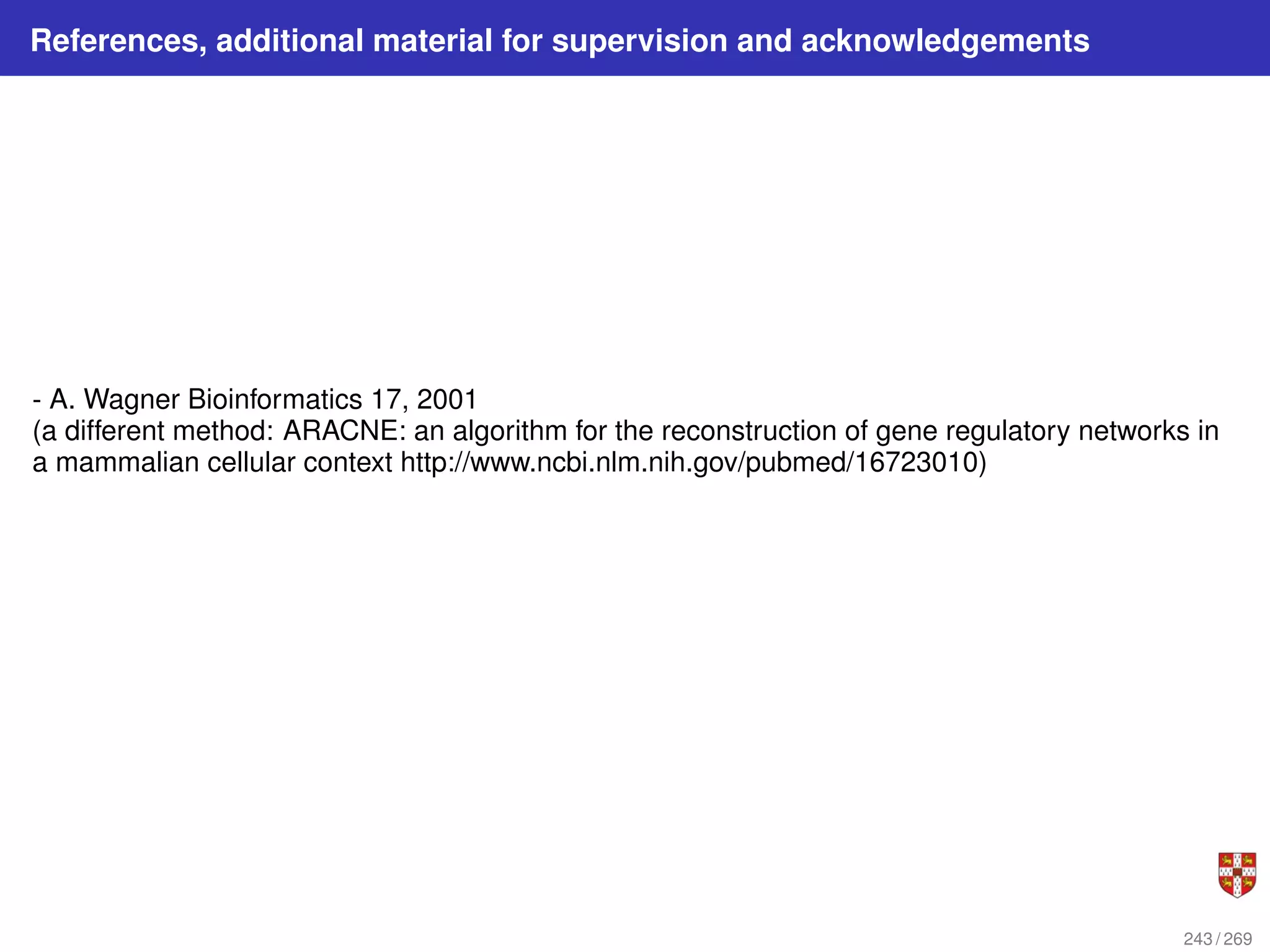 References, additional material for supervision and acknowledgements
- A. Wagner Bioinformatics 17, 2001
(a different method: ARACNE: an algorithm for the reconstruction of gene regulatory networks in
a mammalian cellular context http://www.ncbi.nlm.nih.gov/pubmed/16723010)
243 / 269
 