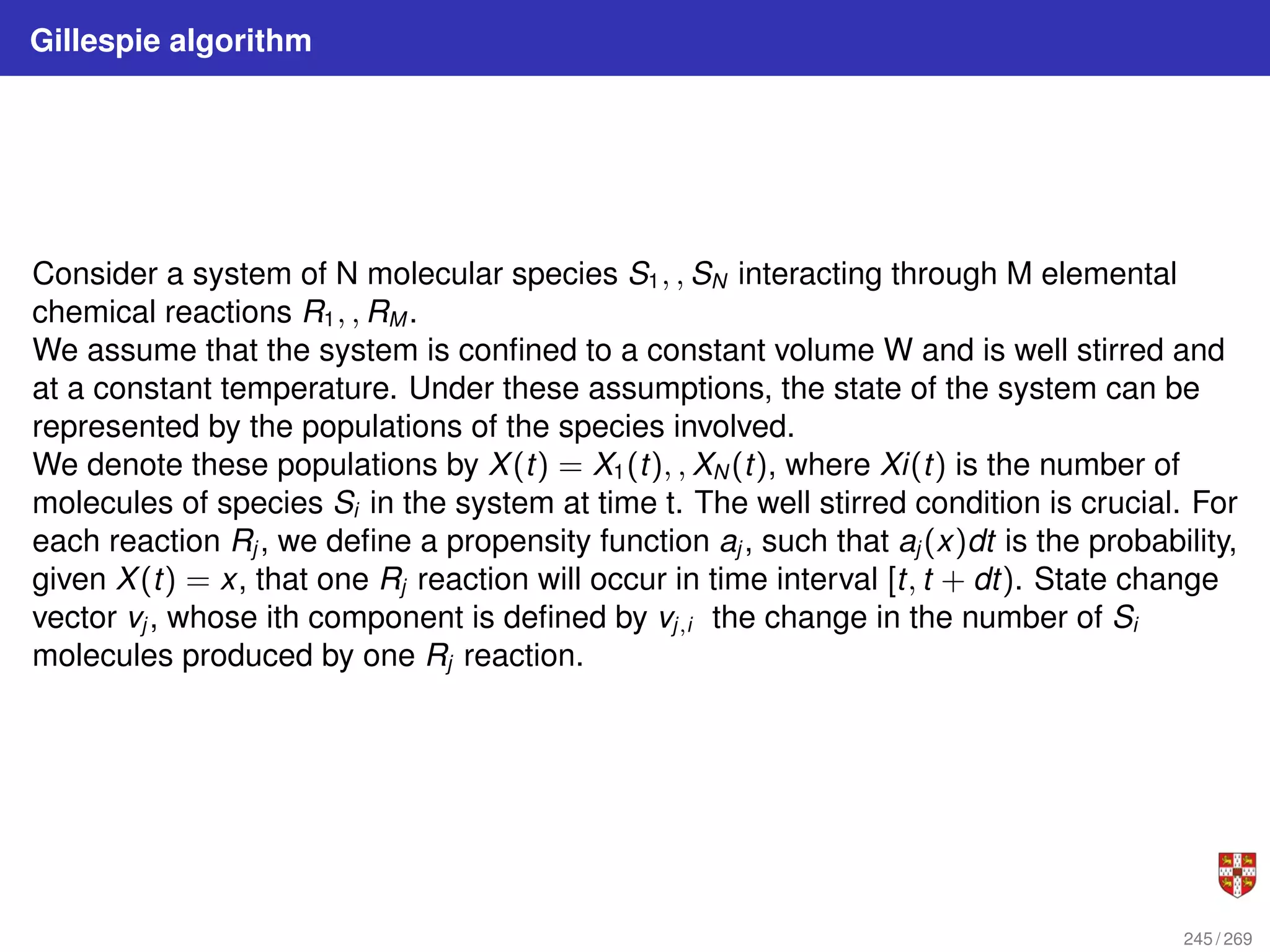 Gillespie algorithm
Consider a system of N molecular species S1, , SN interacting through M elemental
chemical reactions R1, , RM .
We assume that the system is confined to a constant volume W and is well stirred and
at a constant temperature. Under these assumptions, the state of the system can be
represented by the populations of the species involved.
We denote these populations by X(t) = X1(t), , XN (t), where Xi(t) is the number of
molecules of species Si in the system at time t. The well stirred condition is crucial. For
each reaction Rj , we define a propensity function aj , such that aj (x)dt is the probability,
given X(t) = x, that one Rj reaction will occur in time interval [t, t + dt). State change
vector vj , whose ith component is defined by vj,i the change in the number of Si
molecules produced by one Rj reaction.
245 / 269
 