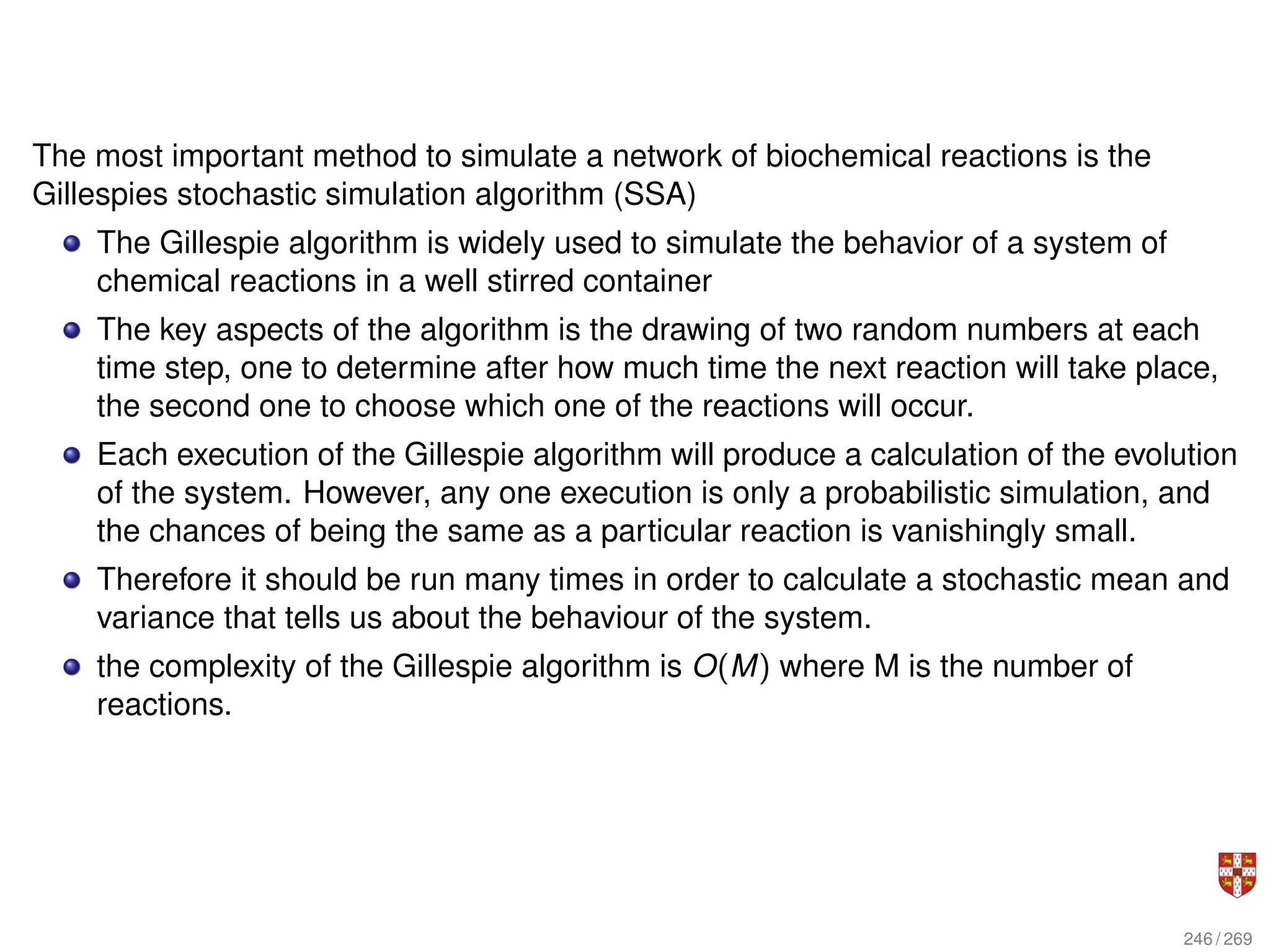 The most important method to simulate a network of biochemical reactions is the
Gillespies stochastic simulation algorithm (SSA)
The Gillespie algorithm is widely used to simulate the behavior of a system of
chemical reactions in a well stirred container
The key aspects of the algorithm is the drawing of two random numbers at each
time step, one to determine after how much time the next reaction will take place,
the second one to choose which one of the reactions will occur.
Each execution of the Gillespie algorithm will produce a calculation of the evolution
of the system. However, any one execution is only a probabilistic simulation, and
the chances of being the same as a particular reaction is vanishingly small.
Therefore it should be run many times in order to calculate a stochastic mean and
variance that tells us about the behaviour of the system.
the complexity of the Gillespie algorithm is O(M) where M is the number of
reactions.
246 / 269
 