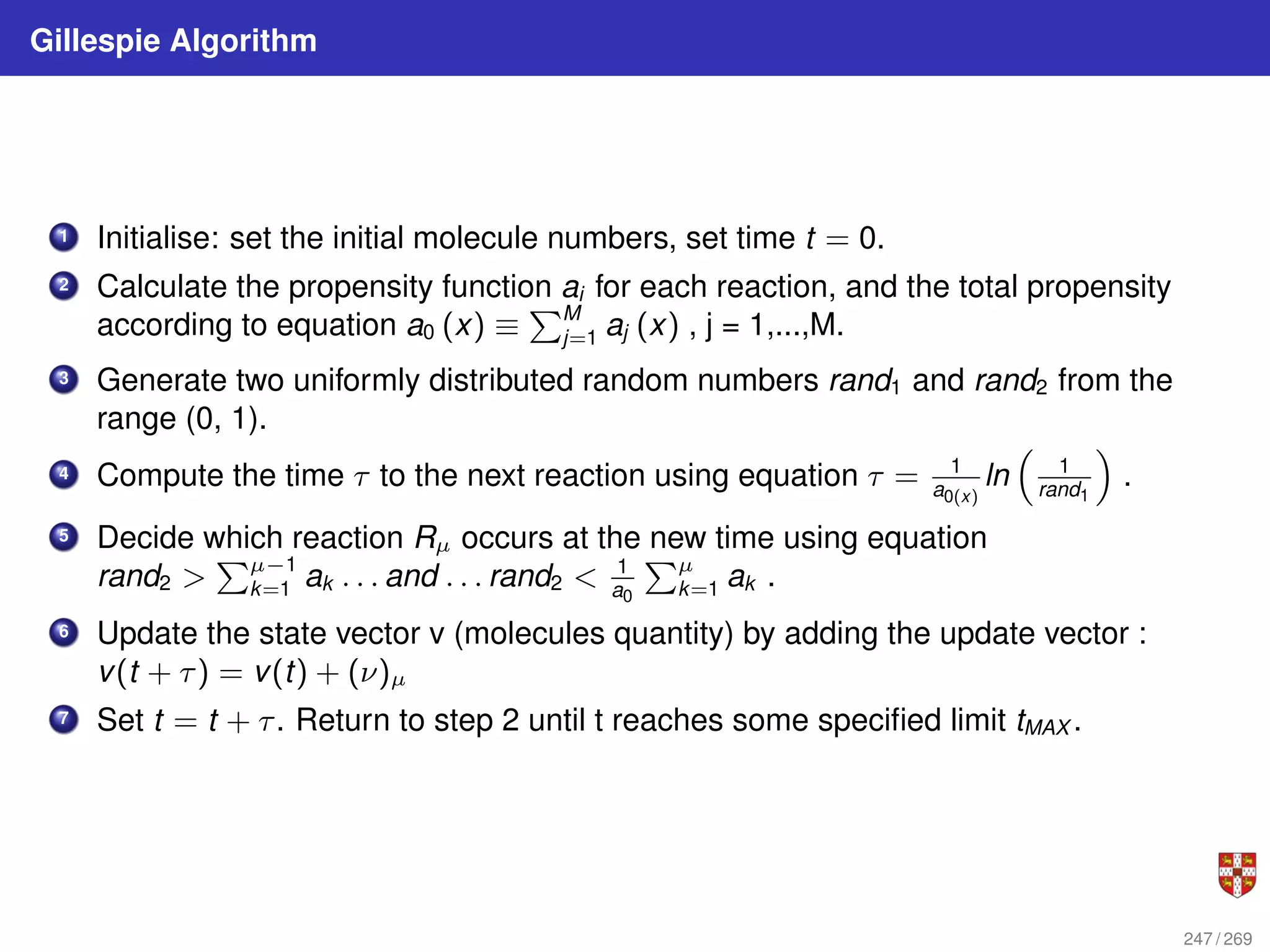 Gillespie Algorithm
1 Initialise: set the initial molecule numbers, set time t = 0.
2 Calculate the propensity function ai for each reaction, and the total propensity
according to equation a0 (x) ≡
PM
j=1 aj (x) , j = 1,...,M.
3 Generate two uniformly distributed random numbers rand1 and rand2 from the
range (0, 1).
4 Compute the time τ to the next reaction using equation τ = 1
a0(x)
ln

1
rand1

.
5 Decide which reaction Rµ occurs at the new time using equation
rand2 
Pµ−1
k=1 ak . . . and . . . rand2  1
a0
Pµ
k=1 ak .
6 Update the state vector v (molecules quantity) by adding the update vector :
v(t + τ) = v(t) + (ν)µ
7 Set t = t + τ. Return to step 2 until t reaches some specified limit tMAX .
247 / 269
 