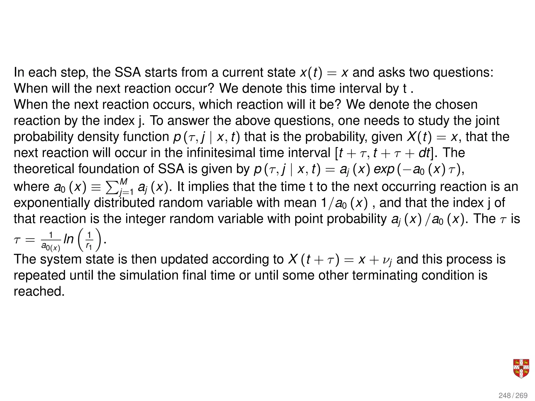 In each step, the SSA starts from a current state x(t) = x and asks two questions:
When will the next reaction occur? We denote this time interval by t .
When the next reaction occurs, which reaction will it be? We denote the chosen
reaction by the index j. To answer the above questions, one needs to study the joint
probability density function p (τ, j | x, t) that is the probability, given X(t) = x, that the
next reaction will occur in the infinitesimal time interval [t + τ, t + τ + dt]. The
theoretical foundation of SSA is given by p (τ, j | x, t) = aj (x) exp (−a0 (x) τ),
where a0 (x) ≡
PM
j=1 aj (x). It implies that the time t to the next occurring reaction is an
exponentially distributed random variable with mean 1/a0 (x) , and that the index j of
that reaction is the integer random variable with point probability aj (x) /a0 (x). The τ is
τ = 1
a0(x)
ln

1
r1

.
The system state is then updated according to X (t + τ) = x + νj and this process is
repeated until the simulation final time or until some other terminating condition is
reached.
248 / 269
 