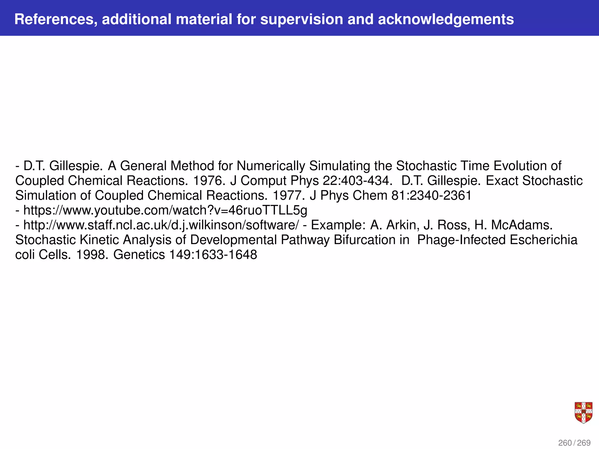 References, additional material for supervision and acknowledgements
- D.T. Gillespie. A General Method for Numerically Simulating the Stochastic Time Evolution of
Coupled Chemical Reactions. 1976. J Comput Phys 22:403-434. D.T. Gillespie. Exact Stochastic
Simulation of Coupled Chemical Reactions. 1977. J Phys Chem 81:2340-2361
- https://www.youtube.com/watch?v=46ruoTTLL5g
- http://www.staff.ncl.ac.uk/d.j.wilkinson/software/ - Example: A. Arkin, J. Ross, H. McAdams.
Stochastic Kinetic Analysis of Developmental Pathway Bifurcation in Phage-Infected Escherichia
coli Cells. 1998. Genetics 149:1633-1648
260 / 269
 