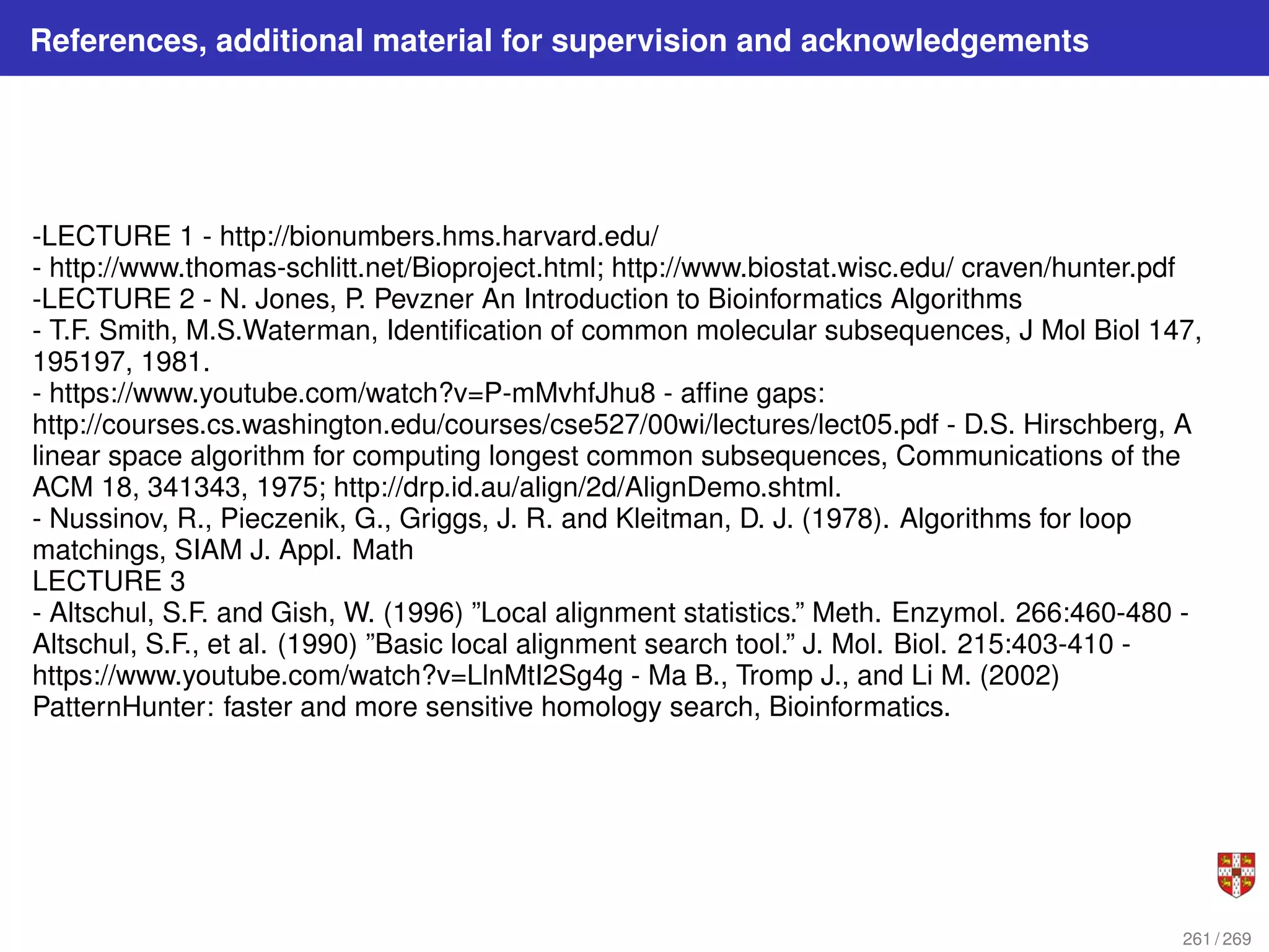 References, additional material for supervision and acknowledgements
-LECTURE 1 - http://bionumbers.hms.harvard.edu/
- http://www.thomas-schlitt.net/Bioproject.html; http://www.biostat.wisc.edu/ craven/hunter.pdf
-LECTURE 2 - N. Jones, P. Pevzner An Introduction to Bioinformatics Algorithms
- T.F. Smith, M.S.Waterman, Identification of common molecular subsequences, J Mol Biol 147,
195197, 1981.
- https://www.youtube.com/watch?v=P-mMvhfJhu8 - affine gaps:
http://courses.cs.washington.edu/courses/cse527/00wi/lectures/lect05.pdf - D.S. Hirschberg, A
linear space algorithm for computing longest common subsequences, Communications of the
ACM 18, 341343, 1975; http://drp.id.au/align/2d/AlignDemo.shtml.
- Nussinov, R., Pieczenik, G., Griggs, J. R. and Kleitman, D. J. (1978). Algorithms for loop
matchings, SIAM J. Appl. Math
LECTURE 3
- Altschul, S.F. and Gish, W. (1996) ”Local alignment statistics.” Meth. Enzymol. 266:460-480 -
Altschul, S.F., et al. (1990) ”Basic local alignment search tool.” J. Mol. Biol. 215:403-410 -
https://www.youtube.com/watch?v=LlnMtI2Sg4g - Ma B., Tromp J., and Li M. (2002)
PatternHunter: faster and more sensitive homology search, Bioinformatics.
261 / 269
 