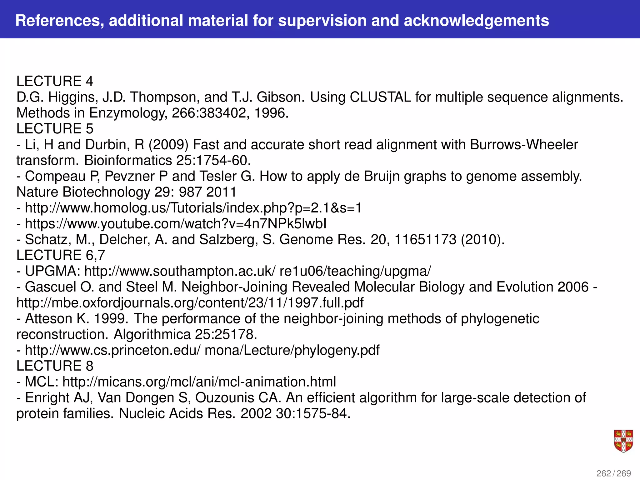 References, additional material for supervision and acknowledgements
LECTURE 4
D.G. Higgins, J.D. Thompson, and T.J. Gibson. Using CLUSTAL for multiple sequence alignments.
Methods in Enzymology, 266:383402, 1996.
LECTURE 5
- Li, H and Durbin, R (2009) Fast and accurate short read alignment with Burrows-Wheeler
transform. Bioinformatics 25:1754-60.
- Compeau P, Pevzner P and Tesler G. How to apply de Bruijn graphs to genome assembly.
Nature Biotechnology 29: 987 2011
- http://www.homolog.us/Tutorials/index.php?p=2.1s=1
- https://www.youtube.com/watch?v=4n7NPk5lwbI
- Schatz, M., Delcher, A. and Salzberg, S. Genome Res. 20, 11651173 (2010).
LECTURE 6,7
- UPGMA: http://www.southampton.ac.uk/ re1u06/teaching/upgma/
- Gascuel O. and Steel M. Neighbor-Joining Revealed Molecular Biology and Evolution 2006 -
http://mbe.oxfordjournals.org/content/23/11/1997.full.pdf
- Atteson K. 1999. The performance of the neighbor-joining methods of phylogenetic
reconstruction. Algorithmica 25:25178.
- http://www.cs.princeton.edu/ mona/Lecture/phylogeny.pdf
LECTURE 8
- MCL: http://micans.org/mcl/ani/mcl-animation.html
- Enright AJ, Van Dongen S, Ouzounis CA. An efficient algorithm for large-scale detection of
protein families. Nucleic Acids Res. 2002 30:1575-84.
262 / 269
 