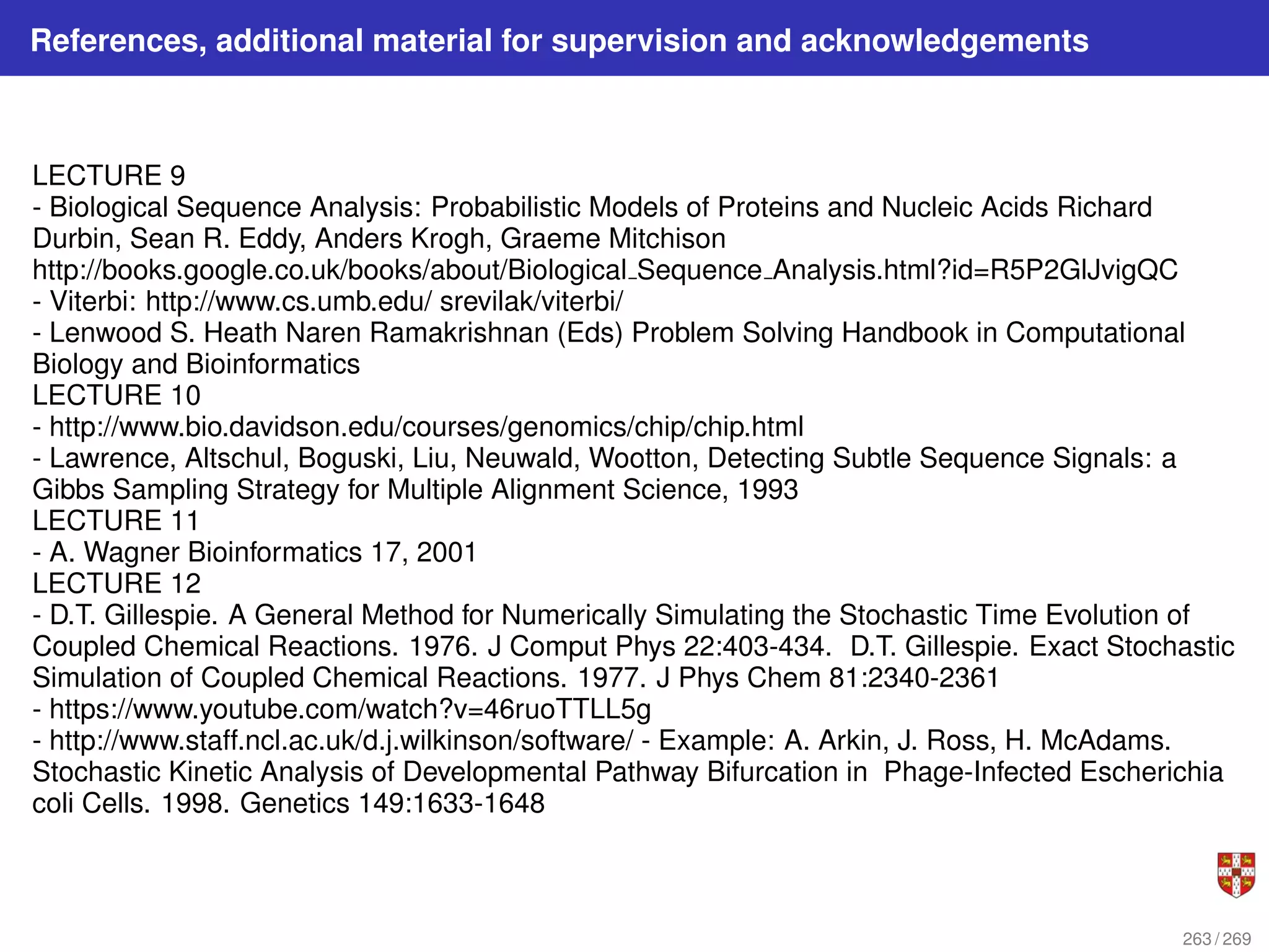 References, additional material for supervision and acknowledgements
LECTURE 9
- Biological Sequence Analysis: Probabilistic Models of Proteins and Nucleic Acids Richard
Durbin, Sean R. Eddy, Anders Krogh, Graeme Mitchison
http://books.google.co.uk/books/about/Biological Sequence Analysis.html?id=R5P2GlJvigQC
- Viterbi: http://www.cs.umb.edu/ srevilak/viterbi/
- Lenwood S. Heath Naren Ramakrishnan (Eds) Problem Solving Handbook in Computational
Biology and Bioinformatics
LECTURE 10
- http://www.bio.davidson.edu/courses/genomics/chip/chip.html
- Lawrence, Altschul, Boguski, Liu, Neuwald, Wootton, Detecting Subtle Sequence Signals: a
Gibbs Sampling Strategy for Multiple Alignment Science, 1993
LECTURE 11
- A. Wagner Bioinformatics 17, 2001
LECTURE 12
- D.T. Gillespie. A General Method for Numerically Simulating the Stochastic Time Evolution of
Coupled Chemical Reactions. 1976. J Comput Phys 22:403-434. D.T. Gillespie. Exact Stochastic
Simulation of Coupled Chemical Reactions. 1977. J Phys Chem 81:2340-2361
- https://www.youtube.com/watch?v=46ruoTTLL5g
- http://www.staff.ncl.ac.uk/d.j.wilkinson/software/ - Example: A. Arkin, J. Ross, H. McAdams.
Stochastic Kinetic Analysis of Developmental Pathway Bifurcation in Phage-Infected Escherichia
coli Cells. 1998. Genetics 149:1633-1648
263 / 269
 