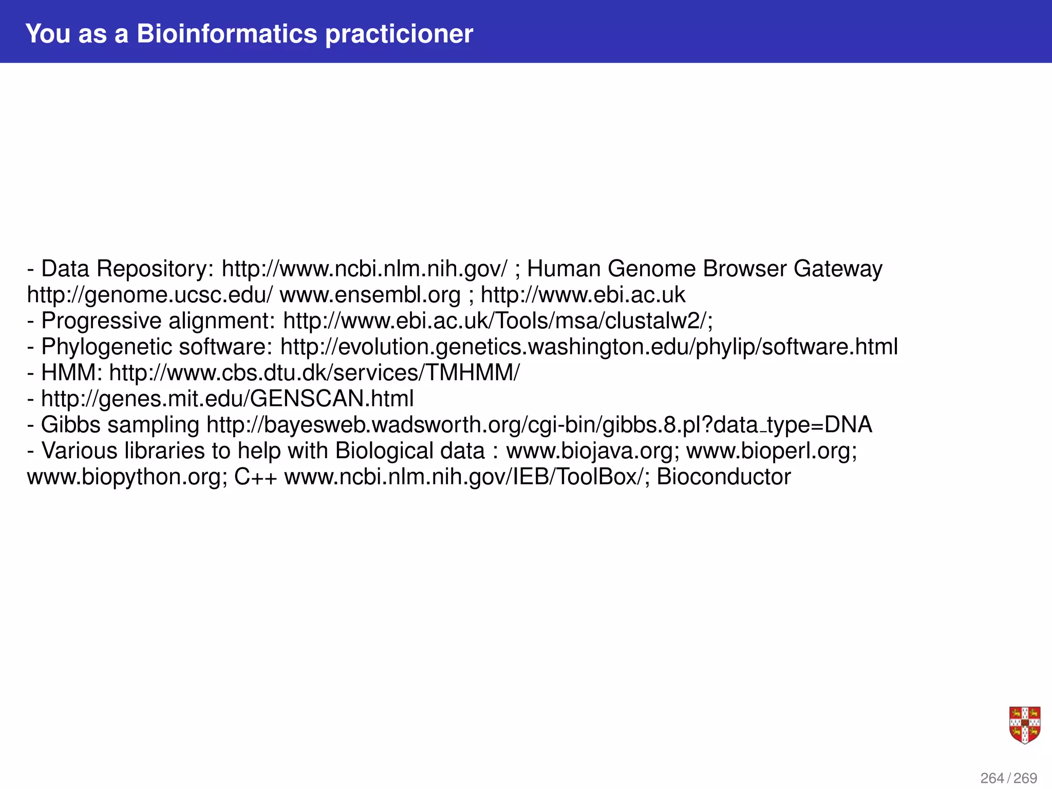 You as a Bioinformatics practicioner
- Data Repository: http://www.ncbi.nlm.nih.gov/ ; Human Genome Browser Gateway
http://genome.ucsc.edu/ www.ensembl.org ; http://www.ebi.ac.uk
- Progressive alignment: http://www.ebi.ac.uk/Tools/msa/clustalw2/;
- Phylogenetic software: http://evolution.genetics.washington.edu/phylip/software.html
- HMM: http://www.cbs.dtu.dk/services/TMHMM/
- http://genes.mit.edu/GENSCAN.html
- Gibbs sampling http://bayesweb.wadsworth.org/cgi-bin/gibbs.8.pl?data type=DNA
- Various libraries to help with Biological data : www.biojava.org; www.bioperl.org;
www.biopython.org; C++ www.ncbi.nlm.nih.gov/IEB/ToolBox/; Bioconductor
264 / 269
 
