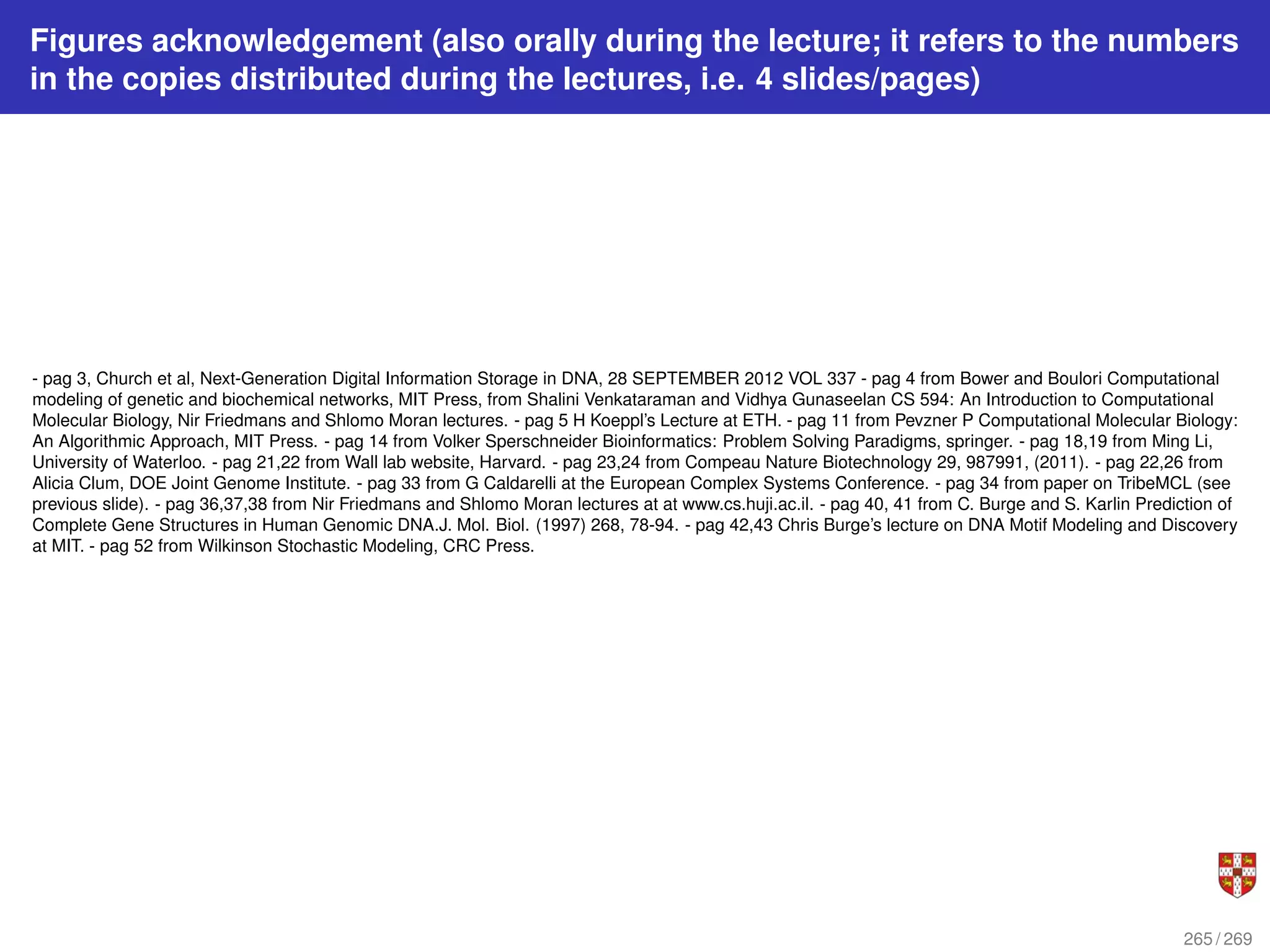 Figures acknowledgement (also orally during the lecture; it refers to the numbers
in the copies distributed during the lectures, i.e. 4 slides/pages)
- pag 3, Church et al, Next-Generation Digital Information Storage in DNA, 28 SEPTEMBER 2012 VOL 337 - pag 4 from Bower and Boulori Computational
modeling of genetic and biochemical networks, MIT Press, from Shalini Venkataraman and Vidhya Gunaseelan CS 594: An Introduction to Computational
Molecular Biology, Nir Friedmans and Shlomo Moran lectures. - pag 5 H Koeppl’s Lecture at ETH. - pag 11 from Pevzner P Computational Molecular Biology:
An Algorithmic Approach, MIT Press. - pag 14 from Volker Sperschneider Bioinformatics: Problem Solving Paradigms, springer. - pag 18,19 from Ming Li,
University of Waterloo. - pag 21,22 from Wall lab website, Harvard. - pag 23,24 from Compeau Nature Biotechnology 29, 987991, (2011). - pag 22,26 from
Alicia Clum, DOE Joint Genome Institute. - pag 33 from G Caldarelli at the European Complex Systems Conference. - pag 34 from paper on TribeMCL (see
previous slide). - pag 36,37,38 from Nir Friedmans and Shlomo Moran lectures at at www.cs.huji.ac.il. - pag 40, 41 from C. Burge and S. Karlin Prediction of
Complete Gene Structures in Human Genomic DNA.J. Mol. Biol. (1997) 268, 78-94. - pag 42,43 Chris Burge’s lecture on DNA Motif Modeling and Discovery
at MIT. - pag 52 from Wilkinson Stochastic Modeling, CRC Press.
265 / 269
 