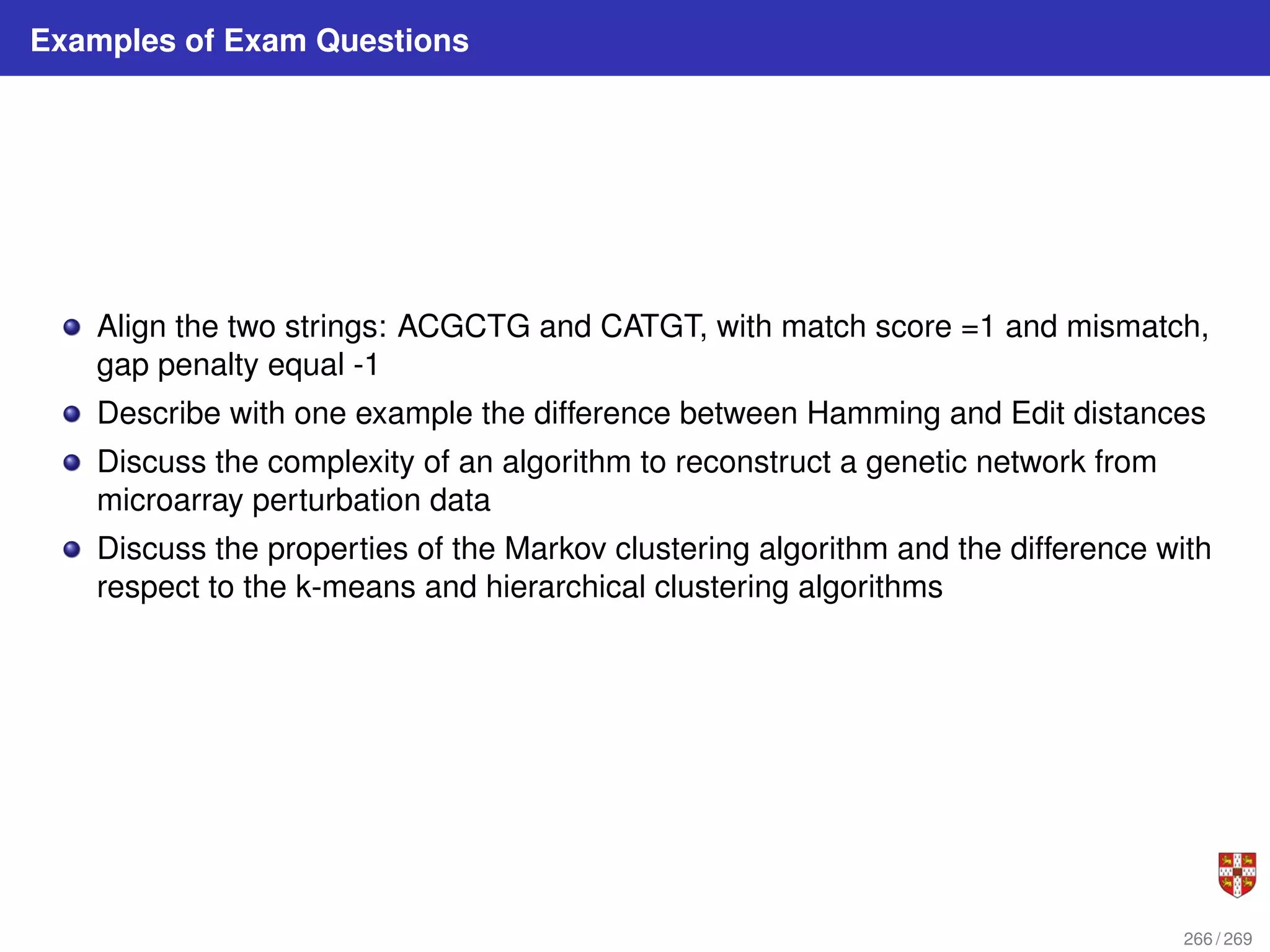Examples of Exam Questions
Align the two strings: ACGCTG and CATGT, with match score =1 and mismatch,
gap penalty equal -1
Describe with one example the difference between Hamming and Edit distances
Discuss the complexity of an algorithm to reconstruct a genetic network from
microarray perturbation data
Discuss the properties of the Markov clustering algorithm and the difference with
respect to the k-means and hierarchical clustering algorithms
266 / 269
 