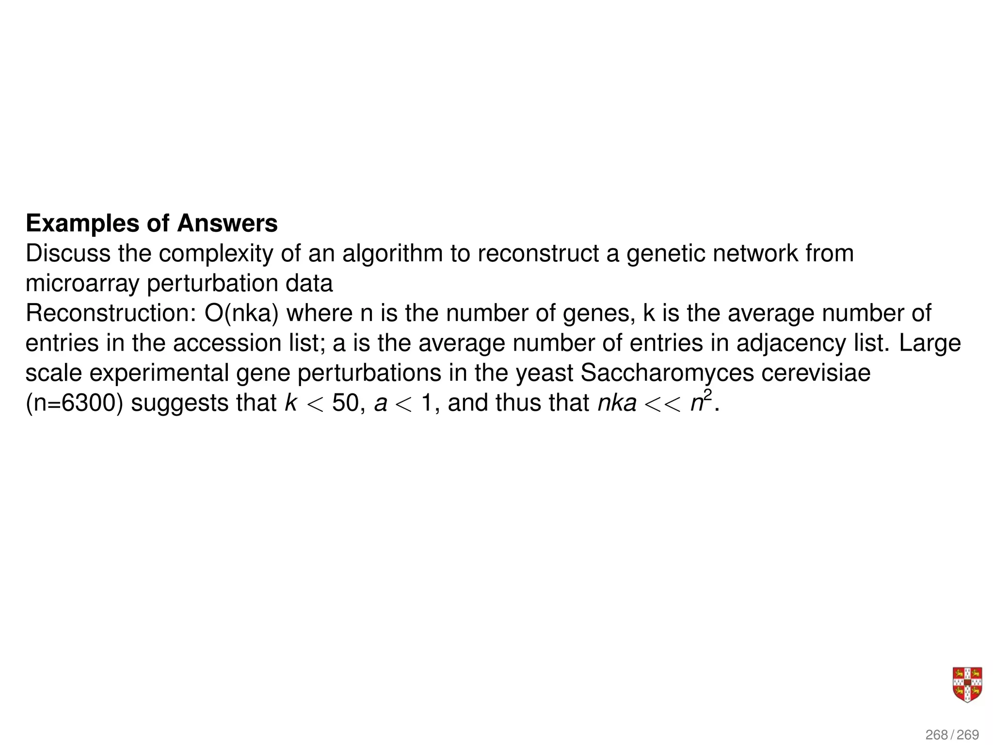Examples of Answers
Discuss the complexity of an algorithm to reconstruct a genetic network from
microarray perturbation data
Reconstruction: O(nka) where n is the number of genes, k is the average number of
entries in the accession list; a is the average number of entries in adjacency list. Large
scale experimental gene perturbations in the yeast Saccharomyces cerevisiae
(n=6300) suggests that k  50, a  1, and thus that nka  n2
.
268 / 269
 