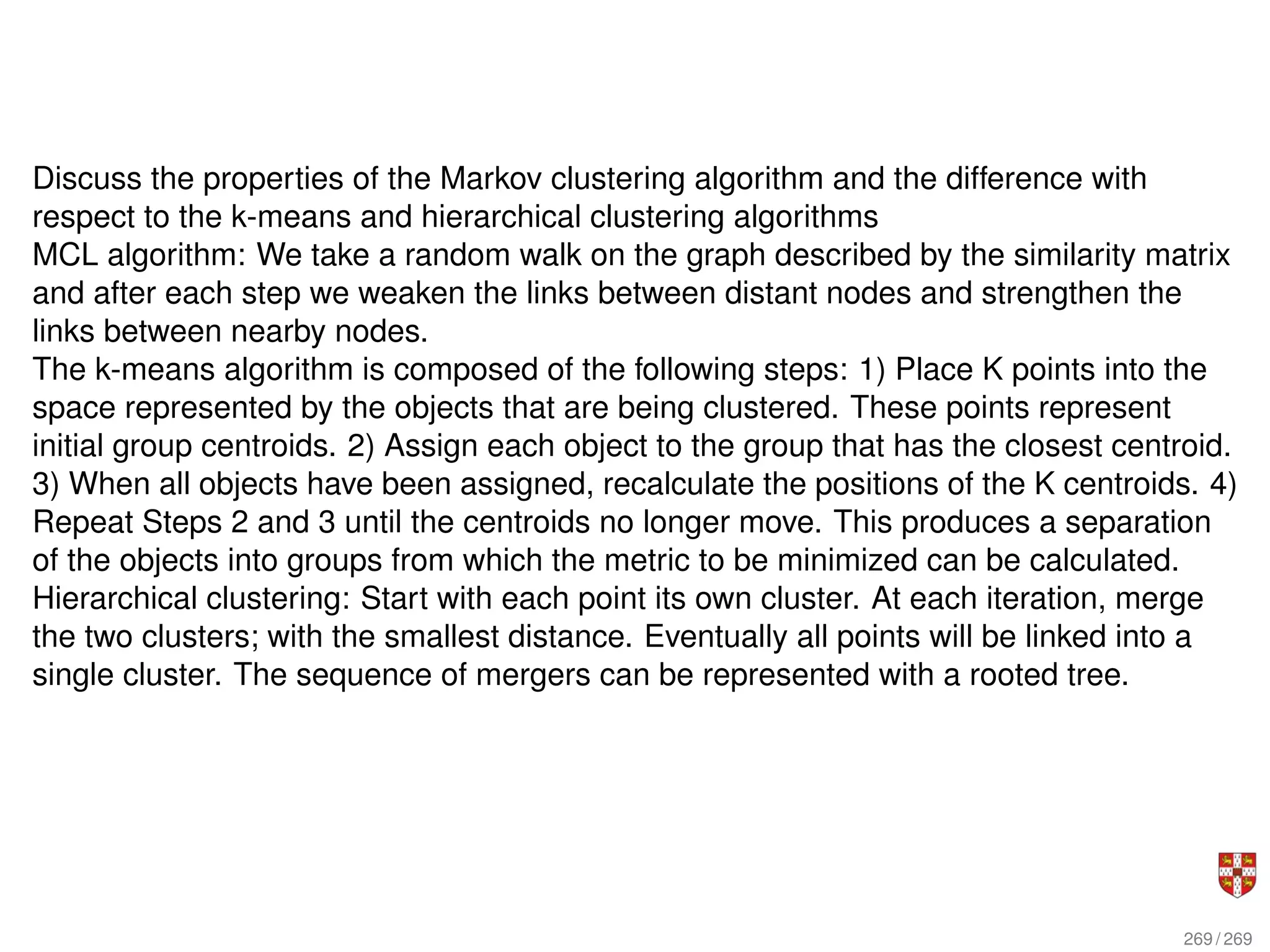 Discuss the properties of the Markov clustering algorithm and the difference with
respect to the k-means and hierarchical clustering algorithms
MCL algorithm: We take a random walk on the graph described by the similarity matrix
and after each step we weaken the links between distant nodes and strengthen the
links between nearby nodes.
The k-means algorithm is composed of the following steps: 1) Place K points into the
space represented by the objects that are being clustered. These points represent
initial group centroids. 2) Assign each object to the group that has the closest centroid.
3) When all objects have been assigned, recalculate the positions of the K centroids. 4)
Repeat Steps 2 and 3 until the centroids no longer move. This produces a separation
of the objects into groups from which the metric to be minimized can be calculated.
Hierarchical clustering: Start with each point its own cluster. At each iteration, merge
the two clusters; with the smallest distance. Eventually all points will be linked into a
single cluster. The sequence of mergers can be represented with a rooted tree.
269 / 269
 