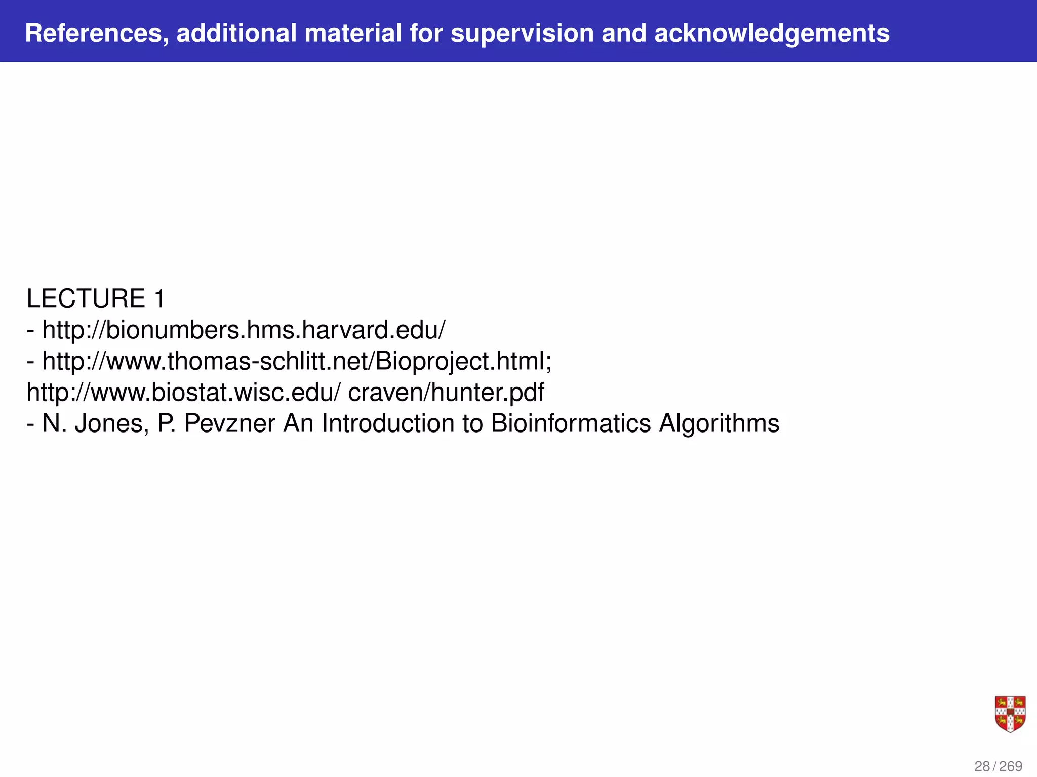 References, additional material for supervision and acknowledgements
LECTURE 1
- http://bionumbers.hms.harvard.edu/
- http://www.thomas-schlitt.net/Bioproject.html;
http://www.biostat.wisc.edu/ craven/hunter.pdf
- N. Jones, P. Pevzner An Introduction to Bioinformatics Algorithms
28 / 269
 