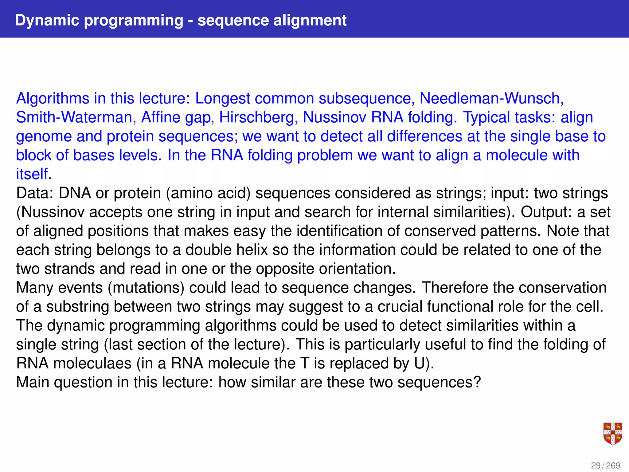 Dynamic programming - sequence alignment
Algorithms in this lecture: Longest common subsequence, Needleman-Wunsch,
Smith-Waterman, Affine gap, Hirschberg, Nussinov RNA folding. Typical tasks: align
genome and protein sequences; we want to detect all differences at the single base to
block of bases levels. In the RNA folding problem we want to align a molecule with
itself.
Data: DNA or protein (amino acid) sequences considered as strings; input: two strings
(Nussinov accepts one string in input and search for internal similarities). Output: a set
of aligned positions that makes easy the identification of conserved patterns. Note that
each string belongs to a double helix so the information could be related to one of the
two strands and read in one or the opposite orientation.
Many events (mutations) could lead to sequence changes. Therefore the conservation
of a substring between two strings may suggest to a crucial functional role for the cell.
The dynamic programming algorithms could be used to detect similarities within a
single string (last section of the lecture). This is particularly useful to find the folding of
RNA moleculaes (in a RNA molecule the T is replaced by U).
Main question in this lecture: how similar are these two sequences?
29 / 269
 