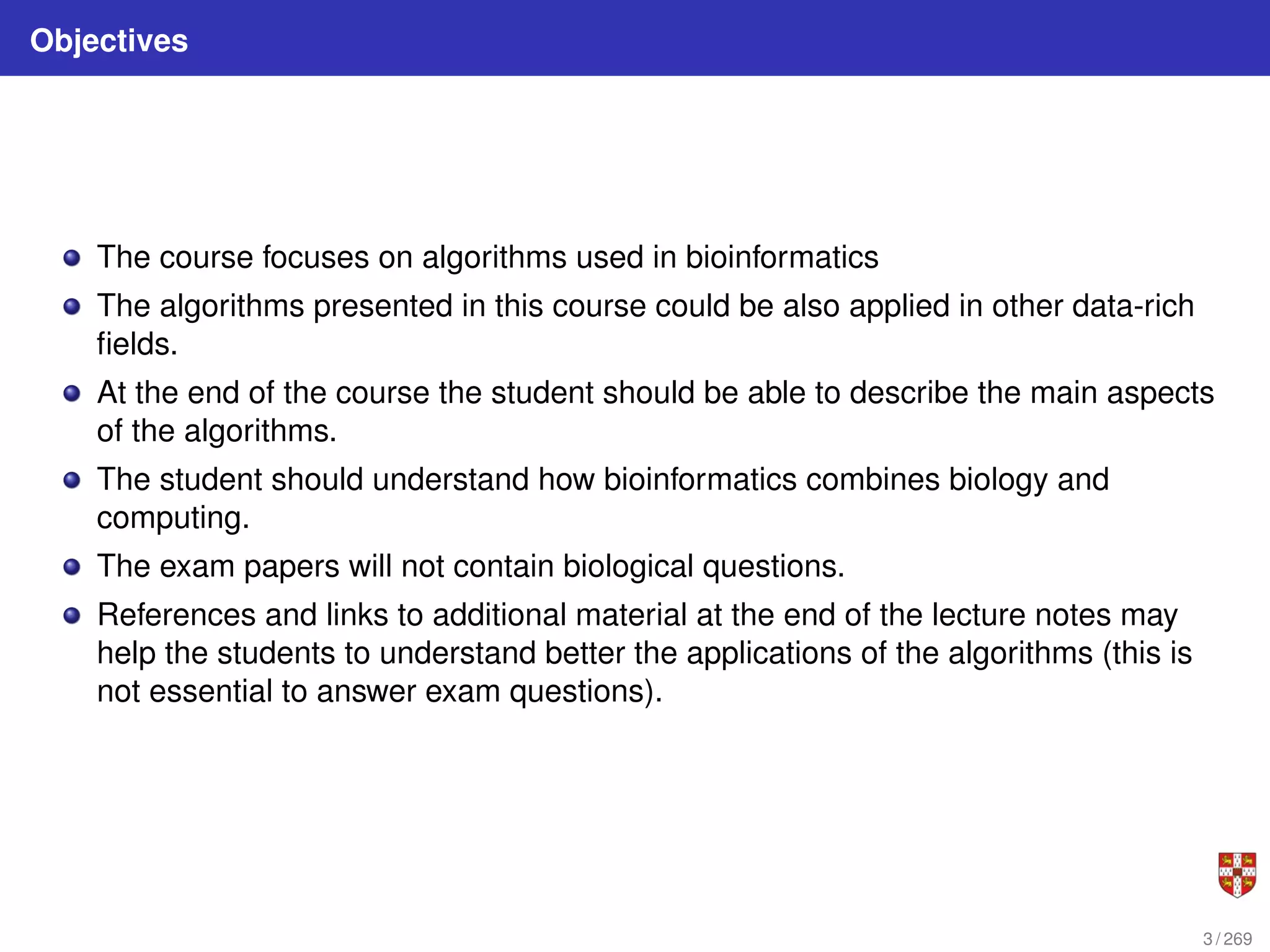 Objectives
The course focuses on algorithms used in bioinformatics
The algorithms presented in this course could be also applied in other data-rich
fields.
At the end of the course the student should be able to describe the main aspects
of the algorithms.
The student should understand how bioinformatics combines biology and
computing.
The exam papers will not contain biological questions.
References and links to additional material at the end of the lecture notes may
help the students to understand better the applications of the algorithms (this is
not essential to answer exam questions).
3 / 269
 