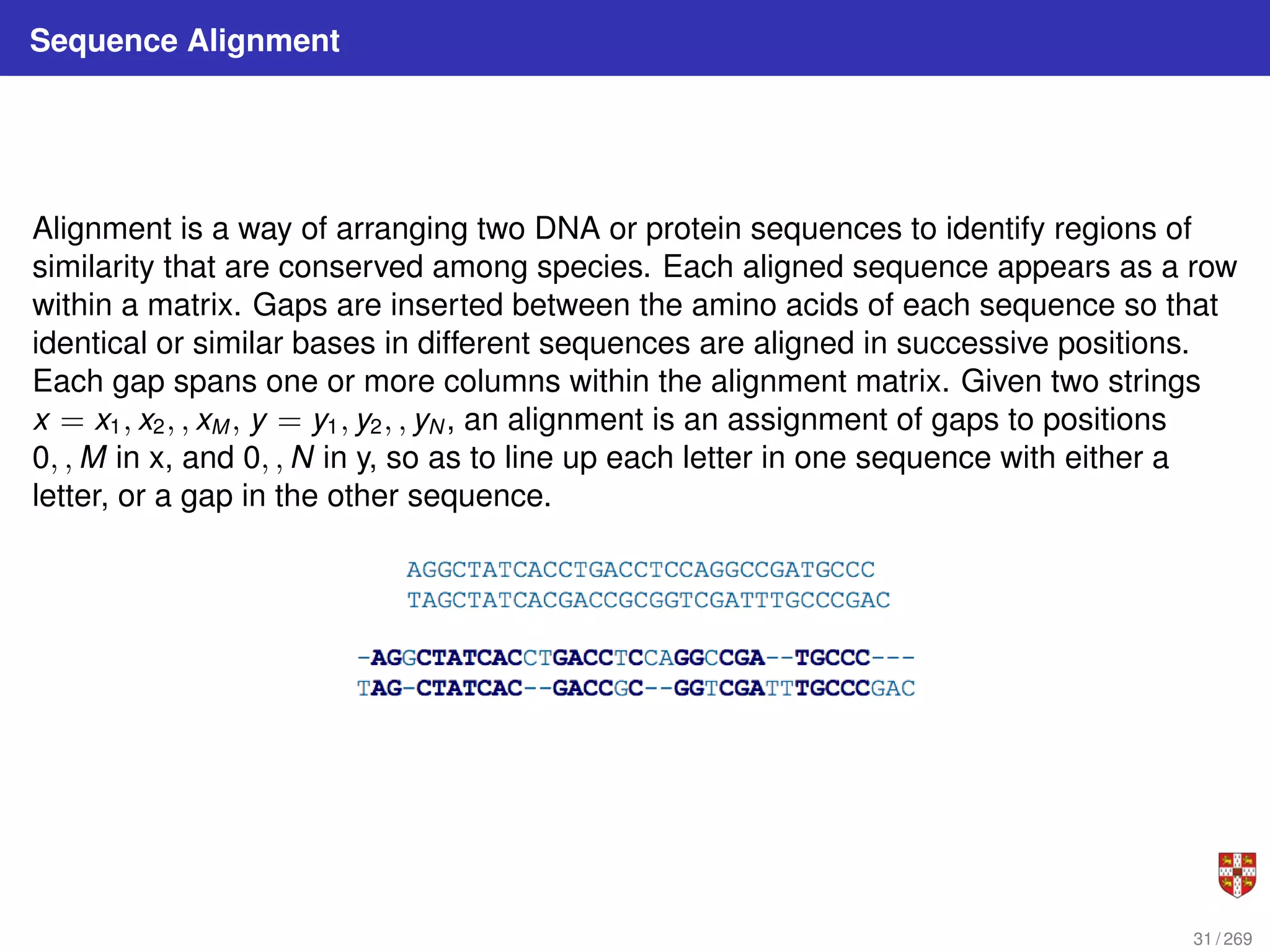 Sequence Alignment
Alignment is a way of arranging two DNA or protein sequences to identify regions of
similarity that are conserved among species. Each aligned sequence appears as a row
within a matrix. Gaps are inserted between the amino acids of each sequence so that
identical or similar bases in different sequences are aligned in successive positions.
Each gap spans one or more columns within the alignment matrix. Given two strings
x = x1, x2, , xM , y = y1, y2, , yN , an alignment is an assignment of gaps to positions
0, , M in x, and 0, , N in y, so as to line up each letter in one sequence with either a
letter, or a gap in the other sequence.
31 / 269
 