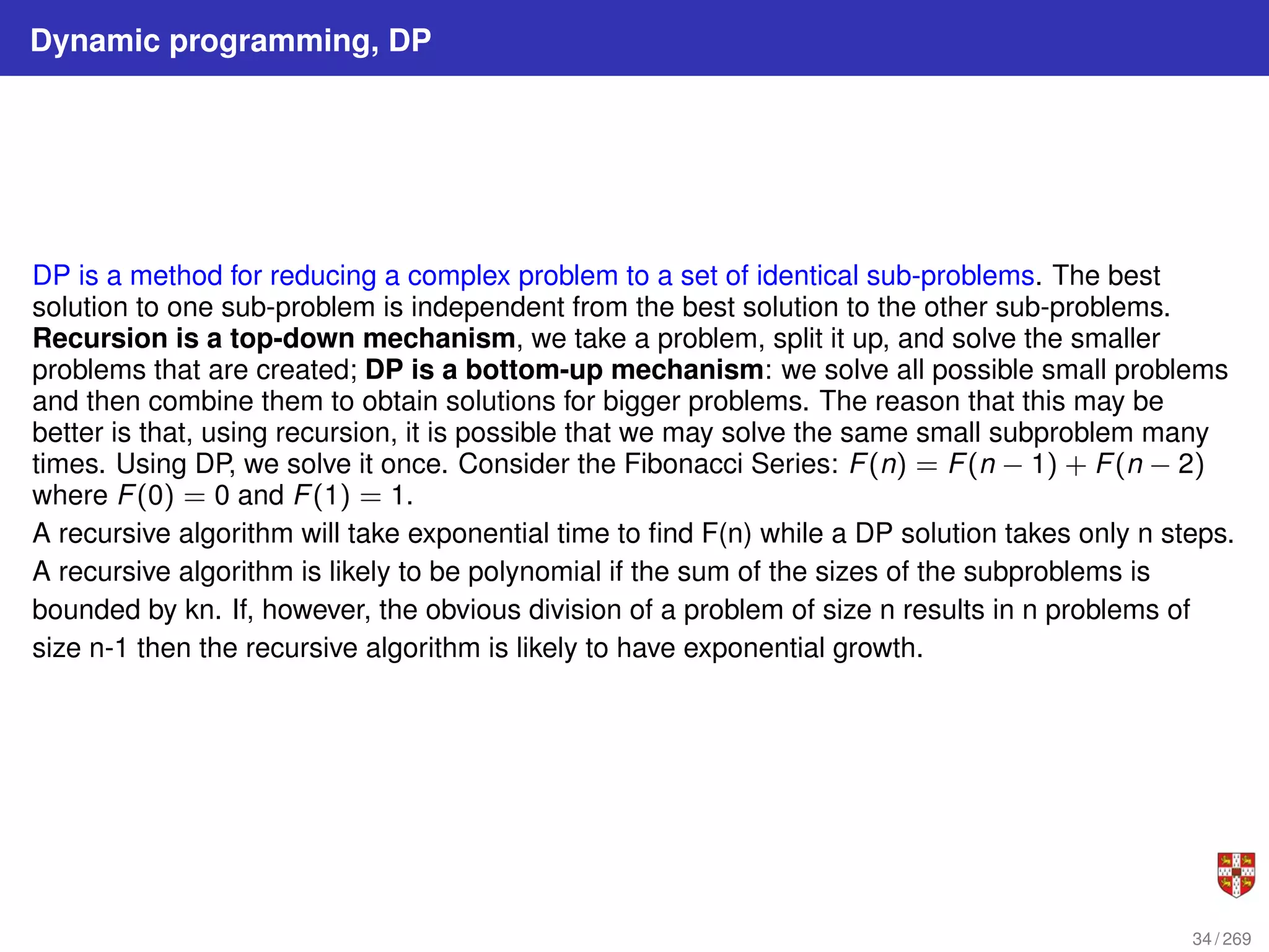 Dynamic programming, DP
DP is a method for reducing a complex problem to a set of identical sub-problems. The best
solution to one sub-problem is independent from the best solution to the other sub-problems.
Recursion is a top-down mechanism, we take a problem, split it up, and solve the smaller
problems that are created; DP is a bottom-up mechanism: we solve all possible small problems
and then combine them to obtain solutions for bigger problems. The reason that this may be
better is that, using recursion, it is possible that we may solve the same small subproblem many
times. Using DP, we solve it once. Consider the Fibonacci Series: F(n) = F(n − 1) + F(n − 2)
where F(0) = 0 and F(1) = 1.
A recursive algorithm will take exponential time to find F(n) while a DP solution takes only n steps.
A recursive algorithm is likely to be polynomial if the sum of the sizes of the subproblems is
bounded by kn. If, however, the obvious division of a problem of size n results in n problems of
size n-1 then the recursive algorithm is likely to have exponential growth.
34 / 269
 