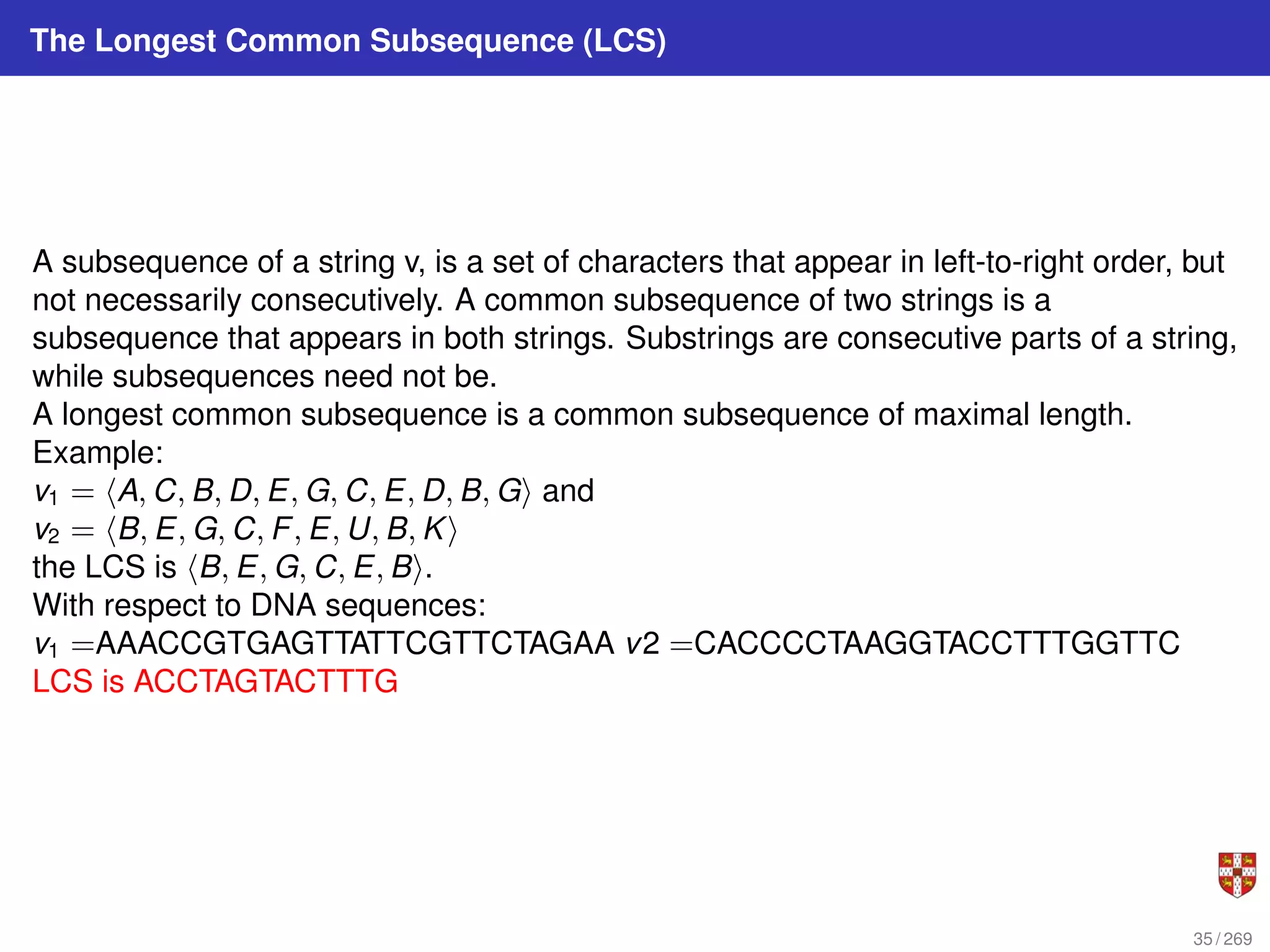 The Longest Common Subsequence (LCS)
A subsequence of a string v, is a set of characters that appear in left-to-right order, but
not necessarily consecutively. A common subsequence of two strings is a
subsequence that appears in both strings. Substrings are consecutive parts of a string,
while subsequences need not be.
A longest common subsequence is a common subsequence of maximal length.
Example:
v1 = hA, C, B, D, E, G, C, E, D, B, Gi and
v2 = hB, E, G, C, F, E, U, B, Ki
the LCS is hB, E, G, C, E, Bi.
With respect to DNA sequences:
v1 =AAACCGTGAGTTATTCGTTCTAGAA v2 =CACCCCTAAGGTACCTTTGGTTC
LCS is ACCTAGTACTTTG
35 / 269
 