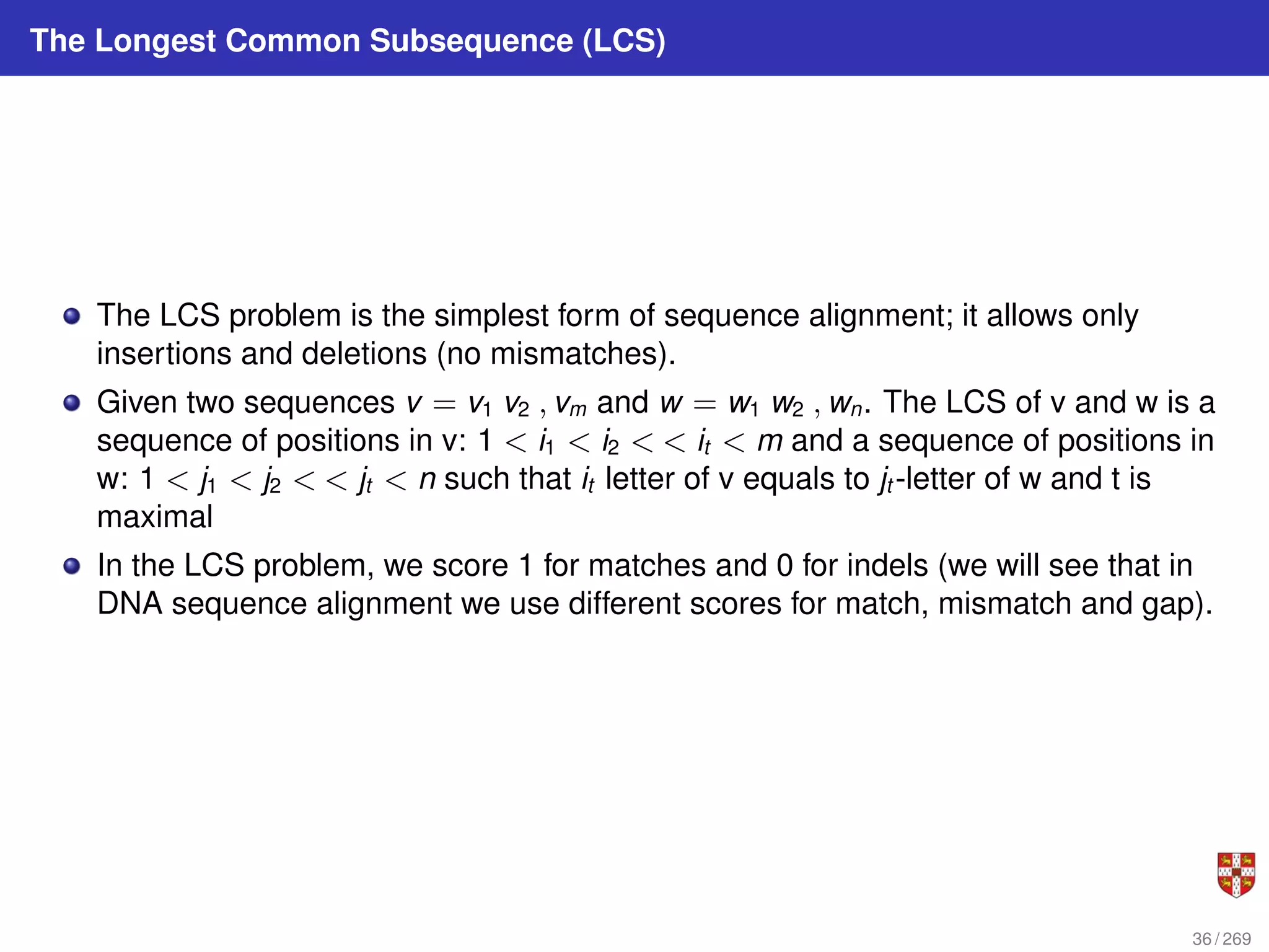 The Longest Common Subsequence (LCS)
The LCS problem is the simplest form of sequence alignment; it allows only
insertions and deletions (no mismatches).
Given two sequences v = v1 v2 , vm and w = w1 w2 , wn. The LCS of v and w is a
sequence of positions in v: 1 < i1 < i2 < < it < m and a sequence of positions in
w: 1 < j1 < j2 < < jt < n such that it letter of v equals to jt -letter of w and t is
maximal
In the LCS problem, we score 1 for matches and 0 for indels (we will see that in
DNA sequence alignment we use different scores for match, mismatch and gap).
36 / 269
 