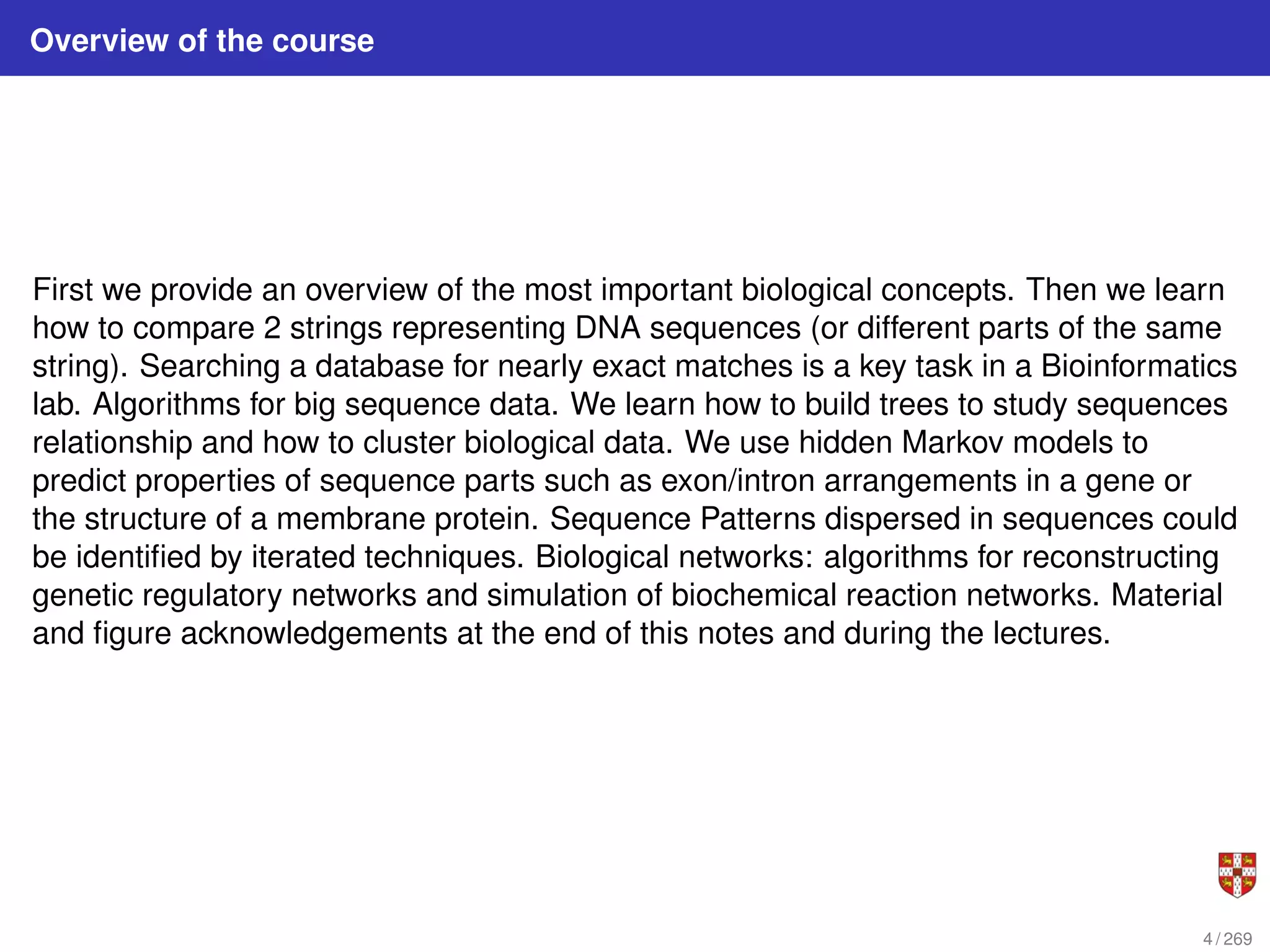 Overview of the course
First we provide an overview of the most important biological concepts. Then we learn
how to compare 2 strings representing DNA sequences (or different parts of the same
string). Searching a database for nearly exact matches is a key task in a Bioinformatics
lab. Algorithms for big sequence data. We learn how to build trees to study sequences
relationship and how to cluster biological data. We use hidden Markov models to
predict properties of sequence parts such as exon/intron arrangements in a gene or
the structure of a membrane protein. Sequence Patterns dispersed in sequences could
be identified by iterated techniques. Biological networks: algorithms for reconstructing
genetic regulatory networks and simulation of biochemical reaction networks. Material
and figure acknowledgements at the end of this notes and during the lectures.
4 / 269
 