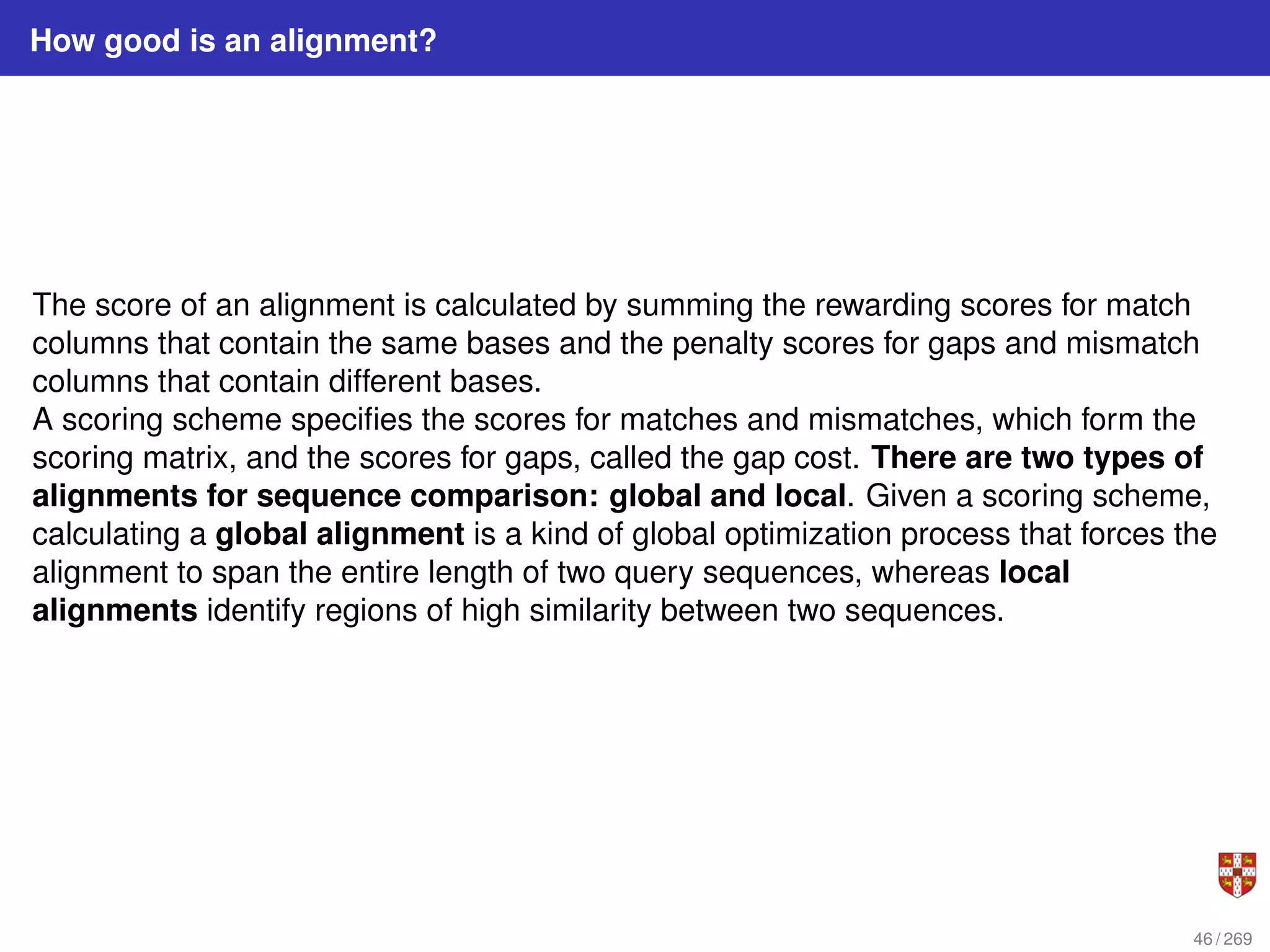 How good is an alignment?
The score of an alignment is calculated by summing the rewarding scores for match
columns that contain the same bases and the penalty scores for gaps and mismatch
columns that contain different bases.
A scoring scheme specifies the scores for matches and mismatches, which form the
scoring matrix, and the scores for gaps, called the gap cost. There are two types of
alignments for sequence comparison: global and local. Given a scoring scheme,
calculating a global alignment is a kind of global optimization process that forces the
alignment to span the entire length of two query sequences, whereas local
alignments identify regions of high similarity between two sequences.
46 / 269
 