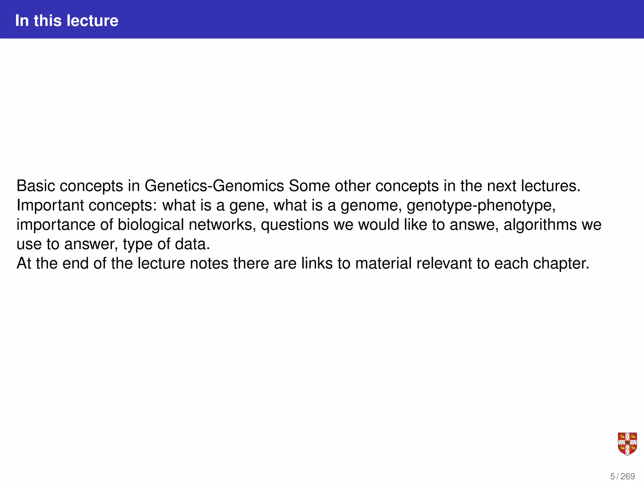 In this lecture
Basic concepts in Genetics-Genomics Some other concepts in the next lectures.
Important concepts: what is a gene, what is a genome, genotype-phenotype,
importance of biological networks, questions we would like to answe, algorithms we
use to answer, type of data.
At the end of the lecture notes there are links to material relevant to each chapter.
5 / 269
 