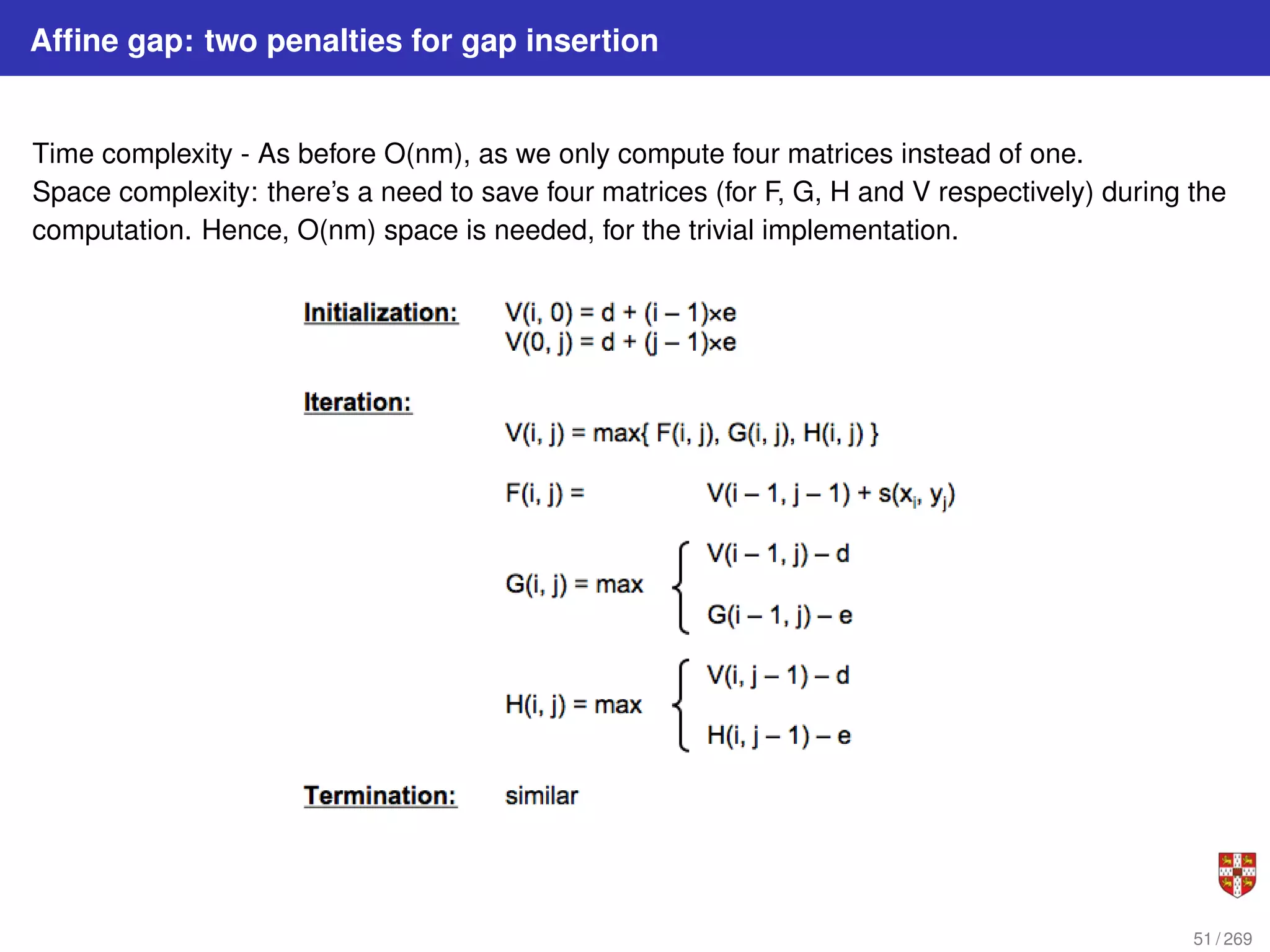 Affine gap: two penalties for gap insertion
Time complexity - As before O(nm), as we only compute four matrices instead of one.
Space complexity: there’s a need to save four matrices (for F, G, H and V respectively) during the
computation. Hence, O(nm) space is needed, for the trivial implementation.
51 / 269
 