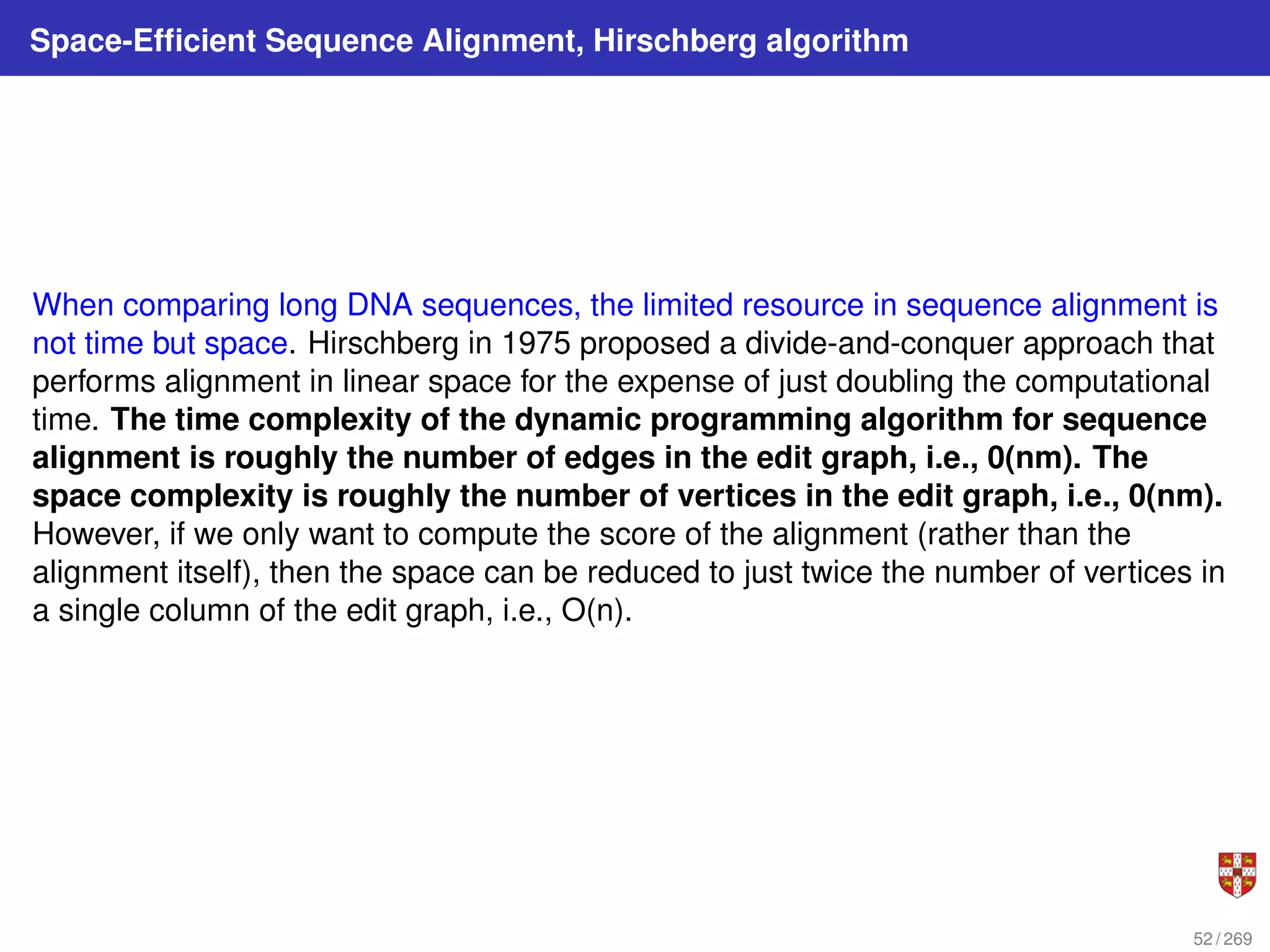 Space-Efficient Sequence Alignment, Hirschberg algorithm
When comparing long DNA sequences, the limited resource in sequence alignment is
not time but space. Hirschberg in 1975 proposed a divide-and-conquer approach that
performs alignment in linear space for the expense of just doubling the computational
time. The time complexity of the dynamic programming algorithm for sequence
alignment is roughly the number of edges in the edit graph, i.e., 0(nm). The
space complexity is roughly the number of vertices in the edit graph, i.e., 0(nm).
However, if we only want to compute the score of the alignment (rather than the
alignment itself), then the space can be reduced to just twice the number of vertices in
a single column of the edit graph, i.e., O(n).
52 / 269
 