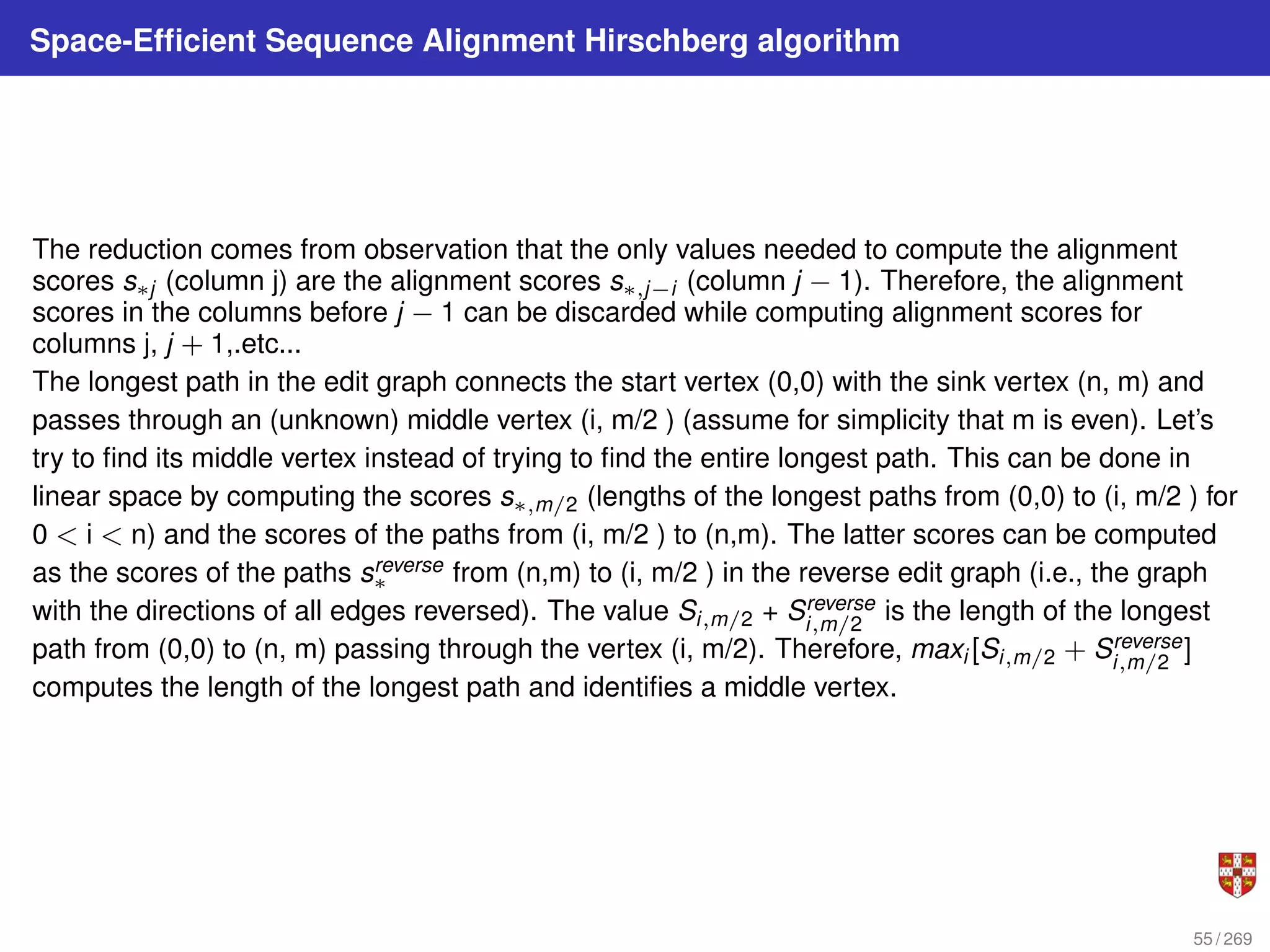 Space-Efficient Sequence Alignment Hirschberg algorithm
The reduction comes from observation that the only values needed to compute the alignment
scores s∗j (column j) are the alignment scores s∗,j−i (column j − 1). Therefore, the alignment
scores in the columns before j − 1 can be discarded while computing alignment scores for
columns j, j + 1,.etc...
The longest path in the edit graph connects the start vertex (0,0) with the sink vertex (n, m) and
passes through an (unknown) middle vertex (i, m/2 ) (assume for simplicity that m is even). Let’s
try to find its middle vertex instead of trying to find the entire longest path. This can be done in
linear space by computing the scores s∗,m/2 (lengths of the longest paths from (0,0) to (i, m/2 ) for
0 < i < n) and the scores of the paths from (i, m/2 ) to (n,m). The latter scores can be computed
as the scores of the paths sreverse
∗ from (n,m) to (i, m/2 ) in the reverse edit graph (i.e., the graph
with the directions of all edges reversed). The value Si,m/2 + Sreverse
i,m/2
is the length of the longest
path from (0,0) to (n, m) passing through the vertex (i, m/2). Therefore, maxi [Si,m/2 + Sreverse
i,m/2
]
computes the length of the longest path and identifies a middle vertex.
55 / 269
 