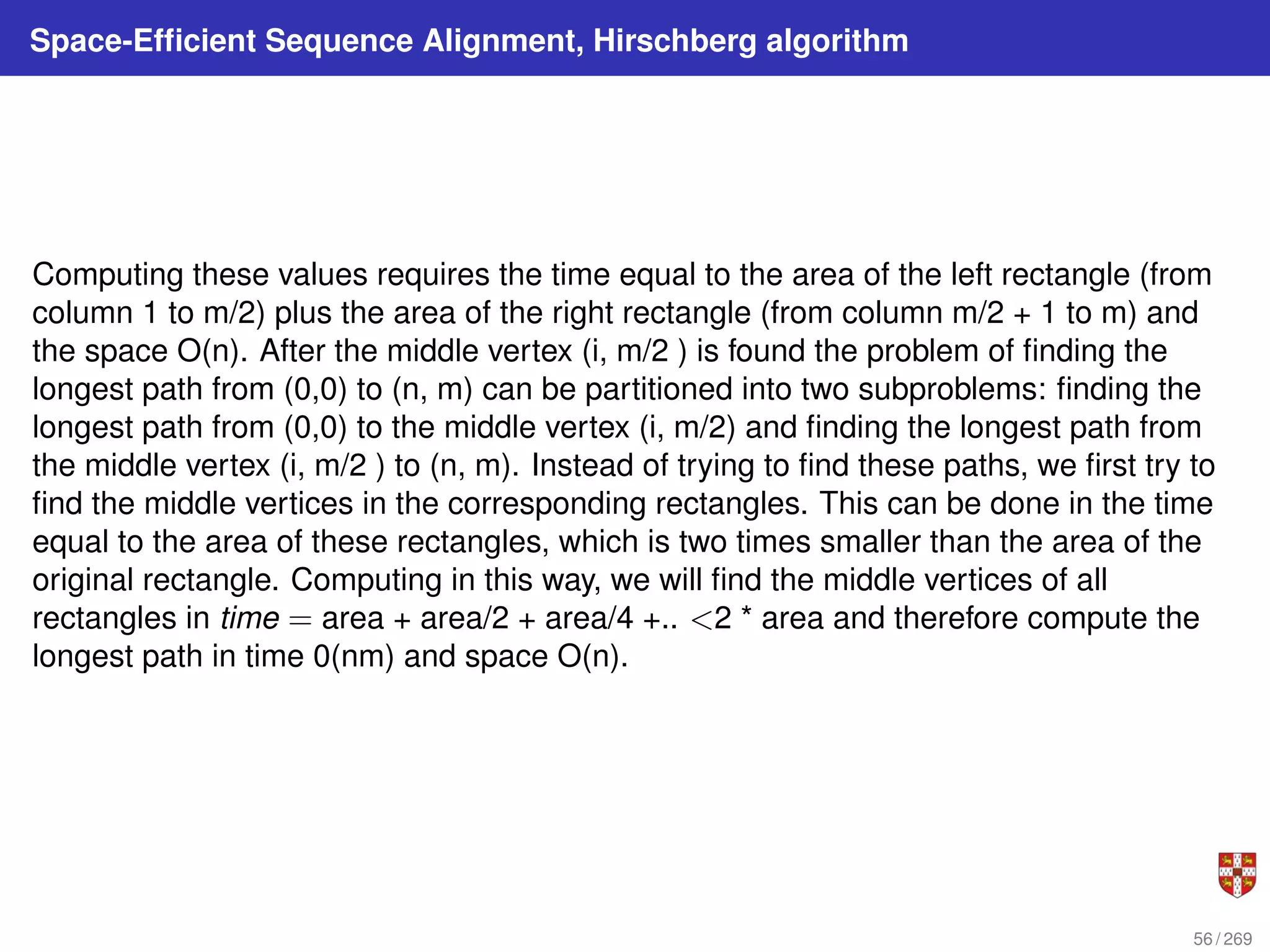 Space-Efficient Sequence Alignment, Hirschberg algorithm
Computing these values requires the time equal to the area of the left rectangle (from
column 1 to m/2) plus the area of the right rectangle (from column m/2 + 1 to m) and
the space O(n). After the middle vertex (i, m/2 ) is found the problem of finding the
longest path from (0,0) to (n, m) can be partitioned into two subproblems: finding the
longest path from (0,0) to the middle vertex (i, m/2) and finding the longest path from
the middle vertex (i, m/2 ) to (n, m). Instead of trying to find these paths, we first try to
find the middle vertices in the corresponding rectangles. This can be done in the time
equal to the area of these rectangles, which is two times smaller than the area of the
original rectangle. Computing in this way, we will find the middle vertices of all
rectangles in time = area + area/2 + area/4 +.. <2 * area and therefore compute the
longest path in time 0(nm) and space O(n).
56 / 269
 