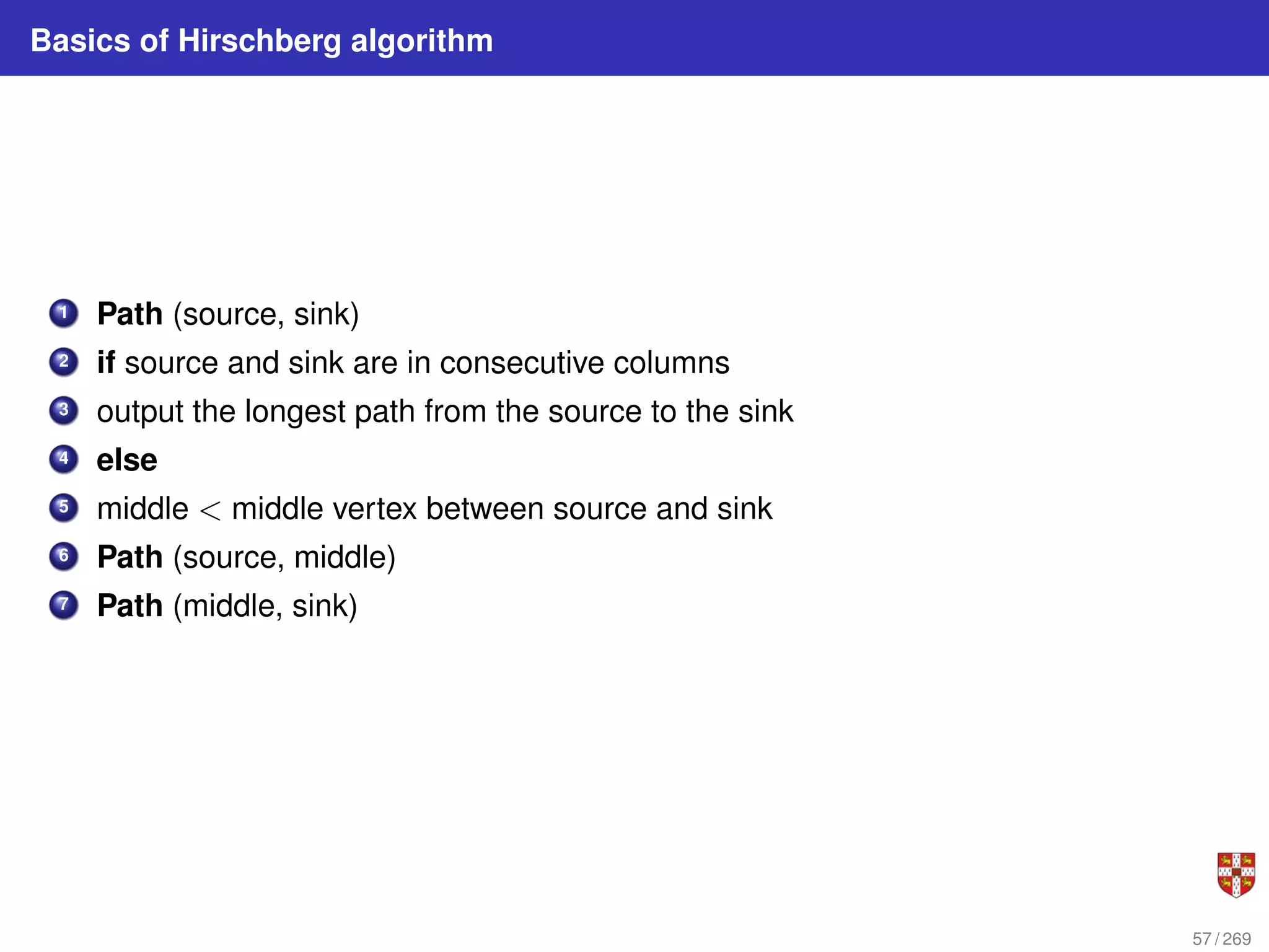 Basics of Hirschberg algorithm
1 Path (source, sink)
2 if source and sink are in consecutive columns
3 output the longest path from the source to the sink
4 else
5 middle < middle vertex between source and sink
6 Path (source, middle)
7 Path (middle, sink)
57 / 269
 