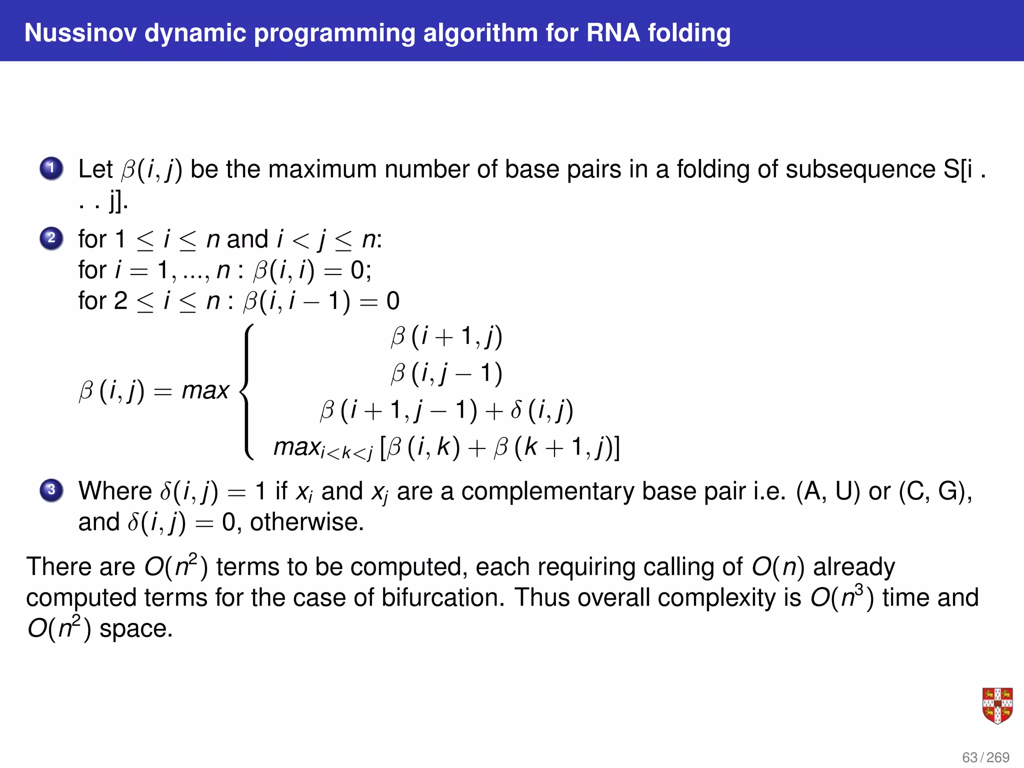 Nussinov dynamic programming algorithm for RNA folding
1 Let β(i, j) be the maximum number of base pairs in a folding of subsequence S[i .
. . j].
2 for 1 ≤ i ≤ n and i < j ≤ n:
for i = 1, ..., n : β(i, i) = 0;
for 2 ≤ i ≤ n : β(i, i − 1) = 0
β (i, j) = max









β (i + 1, j)
β (i, j − 1)
β (i + 1, j − 1) + δ (i, j)
maxi<k<j [β (i, k) + β (k + 1, j)]
3 Where δ(i, j) = 1 if xi and xj are a complementary base pair i.e. (A, U) or (C, G),
and δ(i, j) = 0, otherwise.
There are O(n2
) terms to be computed, each requiring calling of O(n) already
computed terms for the case of bifurcation. Thus overall complexity is O(n3
) time and
O(n2
) space.
63 / 269
 