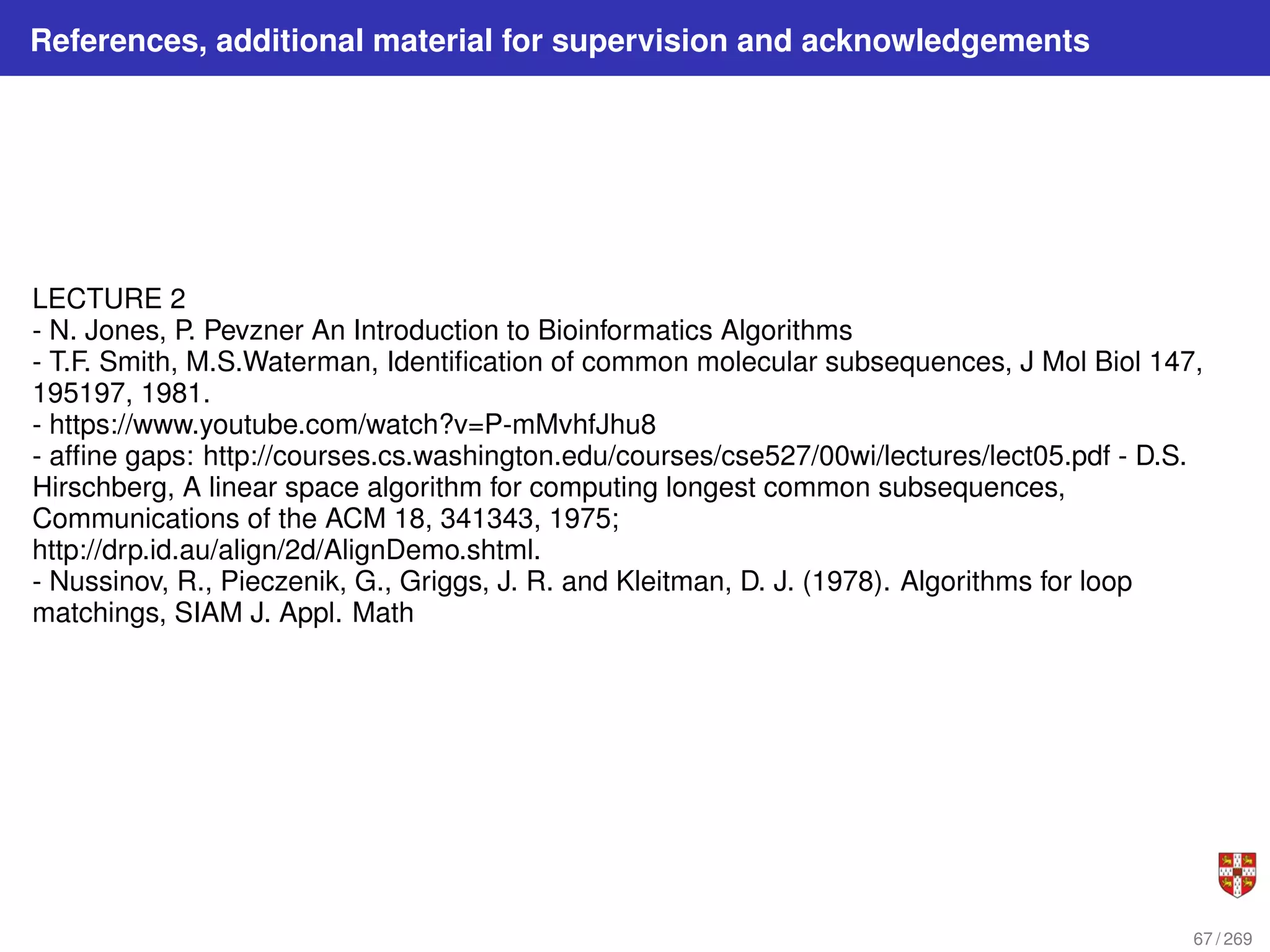 References, additional material for supervision and acknowledgements
LECTURE 2
- N. Jones, P. Pevzner An Introduction to Bioinformatics Algorithms
- T.F. Smith, M.S.Waterman, Identification of common molecular subsequences, J Mol Biol 147,
195197, 1981.
- https://www.youtube.com/watch?v=P-mMvhfJhu8
- affine gaps: http://courses.cs.washington.edu/courses/cse527/00wi/lectures/lect05.pdf - D.S.
Hirschberg, A linear space algorithm for computing longest common subsequences,
Communications of the ACM 18, 341343, 1975;
http://drp.id.au/align/2d/AlignDemo.shtml.
- Nussinov, R., Pieczenik, G., Griggs, J. R. and Kleitman, D. J. (1978). Algorithms for loop
matchings, SIAM J. Appl. Math
67 / 269
 